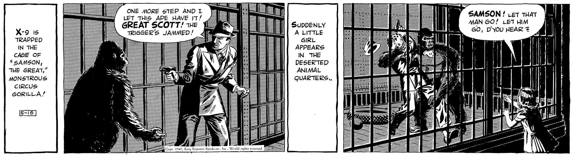 Monochrome OCR: ONE MORE STEP AND I LET THIS APE HAVE IT! GREAT SCOTT! THE TRIGGER'S JAMMED! SAMSON ! LET THAT MAN GO! LET HIM GOD'YOU HEAR ? SUDDENLY A LITTLE GIRL APPEARS IN THE DESERTED X-9 Is TRAPPED IN THE CAGE OF "SAMSON" ANIMAL QUARTERS. MONSTROUS CIRCUS GORILLA! 5-16 SyrdeaneWrl re ONE MORE STEP AND I LET THIS APE HAVE IT! GREAT SCOTT! THE TRIGGER'S JAMMED! SAMSON ! LET THAT MAN GO! LET HIM GOD'YOU HEAR ? SUDDENLY A LITTLE GIRL APPEARS IN THE DESERTED X-9 Is TRAPPED IN THE CAGE OF "SAMSONTHE GREAT" ANIMAL QUARTERS. MONSTROUS CIRCUS GORILLA! 5-16 SyrdeaneWrl re