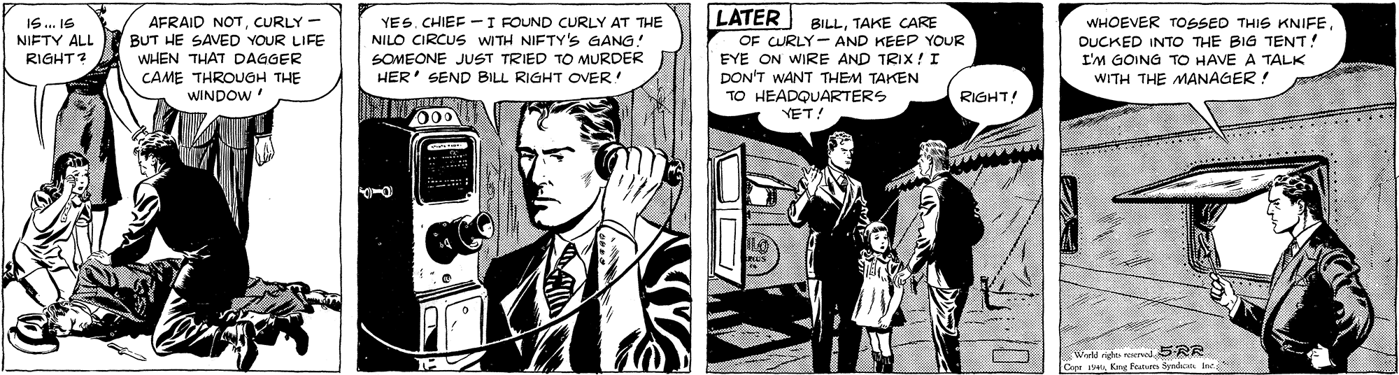 Comics OCR: AFRAID NOTCURLY BUT HE SAVED YOUR LIFE WHEN THAT DAGGER YES. CHIEF - I FOUND CURLY AT THE NILO CIRCUS WITH NIFTY's GANG SOMEONE JUST TRIED TO MURDER HER' SEND BILL RIGHT OVER! LATER BILLTAKE CARE OF CURLY- AND KEEP YOUR EYE ON WIRE AND TRIX! I DON'T WANT THEM TAKEN TO HEADQUARTERS WHOEVER TOSSED THIS KNIFEDUCKED INTO THE BIG TENT! I'M GOING TO HAVE A TALK WITH THE MANAGER ! IS. I6 NIFTY ALL RIGHT? CAME THROUGH THE WINDOW RIGHT YET! Wate ig reerved SRR Cope Karg Featur Syndon Inc- AFRAID NOTCURLY BUT HE SAVED YOUR LIFE WHEN THAT DAGGER YES. CHIEF - I FOUND CURLY AT THE NILO CIRCUS WITH NIFTY's GANG SOMEONE JUST TRIED TO MURDER HER' SEND BILL RIGHT OVER! LATER BILLTAKE CARE OF CURLY- AND KEEP YOUR EYE ON WIRE AND TRIX! I DON'T WANT THEM TAKEN TO HEADQUARTERS WHOEVER TOSSED THIS KNIFEDUCKED INTO THE BIG TENT! I'M GOING TO HAVE A TALK WITH THE MANAGER ! IS. I6 NIFTY ALL RIGHT? CAME THROUGH THE WINDOW RIGHT YET! Wate ig reerved SRR Cope Karg Featur Syndon Inc-