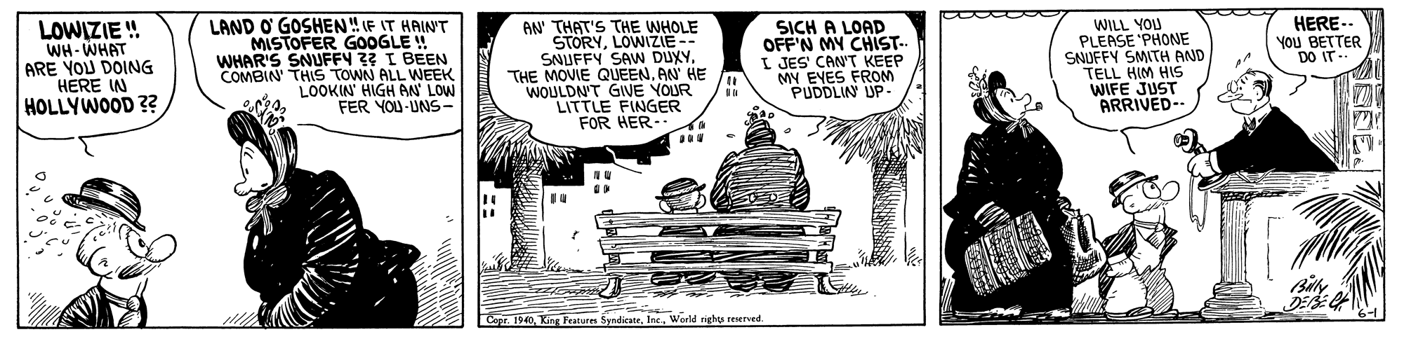Drawing OCR: LAND O' GOSHEN IF IT HAINT MISTOFER GOOGLE ! WHAR'S SNUFFY 3? I BEEN COMBIN' THIS TOWN ALL WEEK LOOKIN' HIGH AN LOW FER YOU-UNS- WILL YOU PLEASE 'PHONE SNUFFY SMITH AND TELL HIM HIS WIFE JUST ARRIVED-- HERE-. You BETTER O IT- LOWIZIE ! WH- WHAT ARE YOU DOING HERE IN HOLLYWOOD ?? AN THAT'S THE WHOLE STORYLOWIZIE-- SNUFFY SAN DUXYTHE MOVIE QUEEN. AN HE WOULDN'T GIVE YOUR LITTLE FINGER FOR HER- SICH A LOAD OFF'N MY CHIST. I JES' CAN'T KEEP MY EYES FROM PUDDLIN UP- DO DEE Copr. 1940. King Features SundicateInt.. Werld rights reserved. LAND O' GOSHEN IF IT HAINT MISTOFER GOOGLE ! WHAR'S SNUFFY 3? I BEEN COMBIN' THIS TOWN ALL WEEK LOOKIN' HIGH AN LOW FER YOU-UNS- WILL YOU PLEASE 'PHONE SNUFFY SMITH AND TELL HIM HIS WIFE JUST ARRIVED-- HERE-. You BETTER O IT- LOWIZIE ! WH- WHAT ARE YOU DOING HERE IN HOLLYWOOD ?? AN THAT'S THE WHOLE STORYLOWIZIE-- SNUFFY SAN DUXYTHE MOVIE QUEEN. AN HE WOULDN'T GIVE YOUR LITTLE FINGER FOR HER- SICH A LOAD OFF'N MY CHIST. I JES' CAN'T KEEP MY EYES FROM PUDDLIN UP- DO DEE Copr. 1940. King Features SundicateInt.. Werld rights reserved.