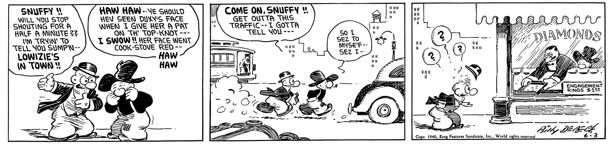 Line OCR: COME ONSNUFFY ! GET OUT?? ?HIS TRAFFICI GOTTA TELL YOU --- SNUFFY ! WILL YOU STOP SHOUTING FOR A HALF A MINLUTE ?? I'M TRYIN' TO TELL YOU SUMP'N- LOWIZIE'S IN TOWN ! HAW HAW--YE SHOULD HEV SEEN DUXY'S FACE WHEN I GIVE HER A PAT ON TH' TOP-KNOT --- I SWOW ! HER FACE WENT COOK-STOVE RED-- HAW HAW mnrr DIAMONDS SO I SEZ TO MYSE'F-- SEZ I.. ENGAGEMENT RINGS $1 Copr. 1940World nghts reserved 63 COME ONSNUFFY ! GET OUT?? ?HIS TRAFFICI GOTTA TELL YOU --- SNUFFY ! WILL YOU STOP SHOUTING FOR A HALF A MINLUTE ?? I'M TRYIN' TO TELL YOU SUMP'N- LOWIZIE'S IN TOWN ! HAW HAW--YE SHOULD HEV SEEN DUXY'S FACE WHEN I GIVE HER A PAT ON TH' TOP-KNOT --- I SWOW ! HER FACE WENT COOK-STOVE RED-- HAW HAW mnrr DIAMONDS SO I SEZ TO MYSE'F-- SEZ I.. ENGAGEMENT RINGS $1 Copr. 1940Kang Features SyndicateWorld nghts reserved 63