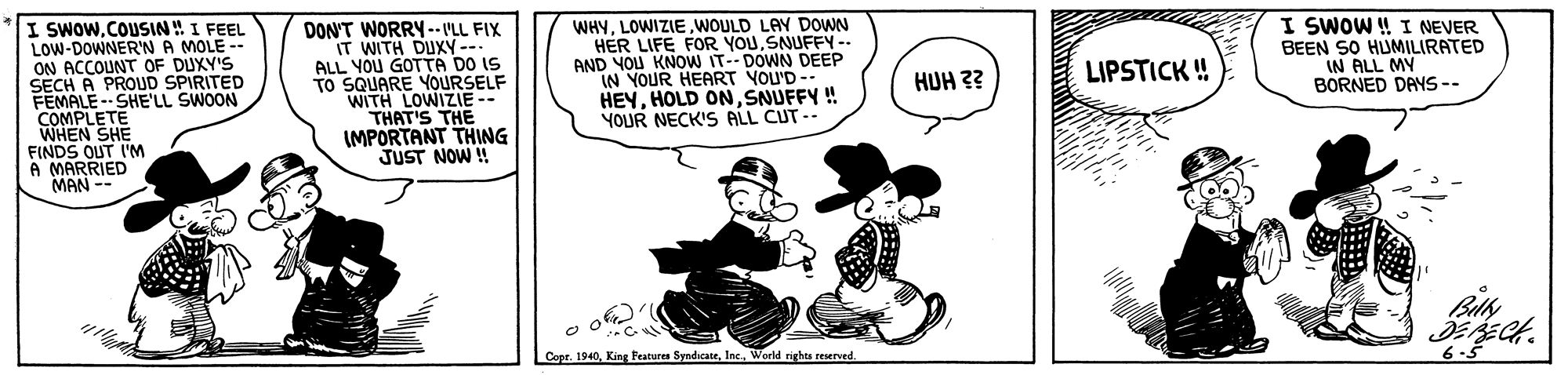 Humour OCR: I SWOWCOUSIN! I FEEL LOW-DOWNER'N A MOLE -- ON ACCOUNT OF DUXY'S SECH A PROUD SPIRITED FEMALE -- SHE'LL SWOON COMPLETE WHEN SHE FINDS OUT I'M A MARRIED MAN -- DON'T WORRY -- VLL FIX IT WITH DUXY--. ALL YOU GOTTA DO IS TO SQUARE YOURSELF WITH LOWIZIE-- THAT'S THE IMPORTANT THING JUST NOW !! WHYWOULD LAY DOWN HER LIFE FOR YOUSNUFFY -- AND YOU KNOW IT-- DOWN DEEP IN YOUR HEART YOU'D-- HEYSNUFFY ! YOUR NECK'S ALL CUT-- I SWOW ! I NEVER BEEN SO HUMILIRATED IN ALL MY BORNED DAYS -- LIPSTICK ! HUH ?? Copt. 1940Inc. World nghts reserved. I SWOWCOUSIN! I FEEL LOW-DOWNER'N A MOLE -- ON ACCOUNT OF DUXY'S SECH A PROUD SPIRITED FEMALE -- SHE'LL SWOON COMPLETE WHEN SHE FINDS OUT I'M A MARRIED MAN -- DON'T WORRY -- VLL FIX IT WITH DUXY--. ALL YOU GOTTA DO IS TO SQUARE YOURSELF WITH LOWIZIE-- THAT'S THE IMPORTANT THING JUST NOW !! WHYWOULD LAY DOWN HER LIFE FOR YOUSNUFFY -- AND YOU KNOW IT-- DOWN DEEP IN YOUR HEART YOU'D-- HEYHOLD ONSNUFFY ! YOUR NECK'S ALL CUT-- I SWOW ! I NEVER BEEN SO HUMILIRATED IN ALL MY BORNED DAYS -- LIPSTICK ! HUH ?? Copt. 1940King Features SyndicateInc. World nghts reserved.