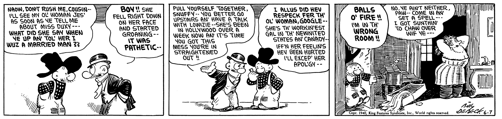 Parallel OCR: NAOWCOUSIN-. I'LL SEE MY OL WOMAN JES AS SOON AS VE TELL ME ABOUT MISS DUXY -- WHAT DID SHE SAY WHEN VE UP AN TOL HER I WuZ A MARRIED MAN 3? BOY ! SHE FELL RIGHT DOWN ON HER FACE AND STARTED GROANING-- IT WAS PATHETIC-- PULL YOURSELF TOGETHER SNUFFY-- YOU BETTER GO UPSTAIRS AN' HAVE A TALK WITH LOWIZIE SHE'S BEEN IN HOLLYWOOD OVER A WEEK NOW ANN IT'S TIME You GOT THIS MESS YOU'RE IN STRAIGHTENED OUT ! I ALLUS DID HEV RESPECK FER TH' OL' WOMANG0OGLE-- SHE'S TH' WORKIN'EST GAL IN TH' NEWNITED STATES AN CANADY- BALLS O' FIRE ! VM IN TH' WRONG ROOM ! NO. VE AIN'T NEITHERPAW- COME W AN SET A SPELL I GOT SUNTHIN OCHAW OVER WIF YE-- IFF'N HER FEELIN'S HEV BEEN HURTED 'LL EXCEP' HER APOL'GY -- siWorld nghaa reserved. NAOWDONT RUSH MECOUSIN-. I'LL SEE MY OL WOMAN JES AS SOON AS VE TELL ME ABOUT MISS DUXY -- WHAT DID SHE SAY WHEN VE UP AN TOL HER I WuZ A MARRIED MAN 3? BOY ! SHE FELL RIGHT DOWN ON HER FACE AND STARTED GROANING-- IT WAS PATHETIC-- PULL YOURSELF TOGETHER SNUFFY-- YOU BETTER GO UPSTAIRS AN' HAVE A TALK WITH LOWIZIE SHE'S BEEN IN HOLLYWOOD OVER A WEEK NOW ANN IT'S TIME You GOT THIS MESS YOU'RE IN STRAIGHTENED OUT ! I ALLUS DID HEV RESPECK FER TH' OL' WOMANG0OGLE-- SHE'S TH' WORKIN'EST GAL IN TH' NEWNITED STATES AN CANADY- BALLS O' FIRE ! VM IN TH' WRONG ROOM ! NO. VE AIN'T NEITHERPAW- COME W AN SET A SPELL I GOT SUNTHIN OCHAW OVER WIF YE-- IFF'N HER FEELIN'S HEV BEEN HURTED 'LL EXCEP' HER APOL'GY -- siCopr. 1940King Features SyndicateWorld nghaa reserved.
