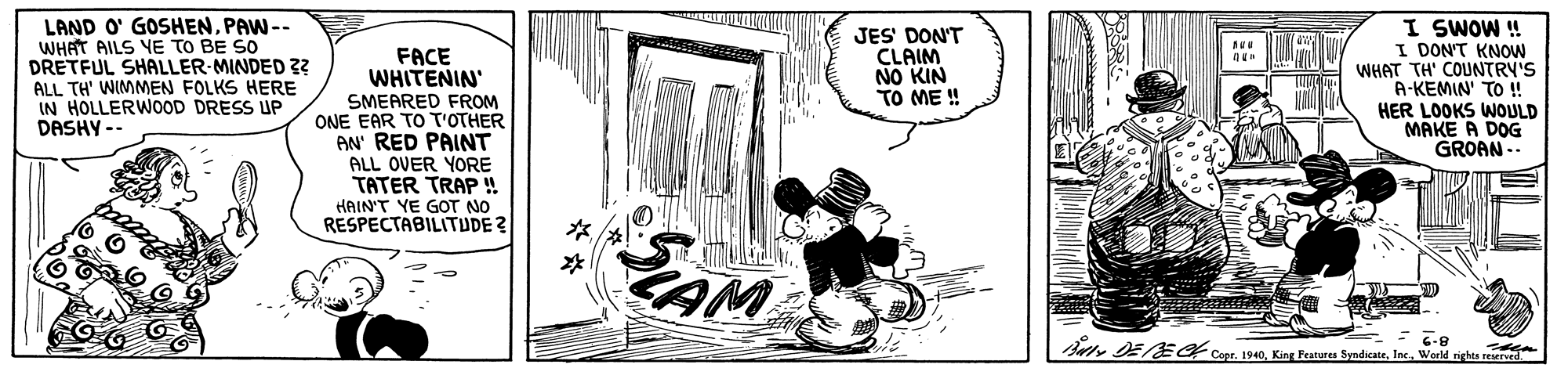 Monochrome OCR: LAND O' GOSHENPAW-- WHAT AILS YE TO BE SO DRETFUL SHALLER-MINDED 2 ALL TH' WIMMEN FOLKS HERE IN HOLLERWOD DRESS UP DASHY -- FACE WHITENIN' SMEARED FROM ONE EAR TO T'OTHER AN' RED PAINT ALL OVER YORE TATER TRAP ! JES' DON'T CLAIM NO KIN TO ME ! I SWOW ! I DON'T KNOW WHAT TH' COUNTRY'S A-KEMIN' TO ! HER LOOKS WOULD MAKE A DOG GROAN .. HAIN'T YE GOT NO RESPECTABILITUDE? ? Bute DEBECt Cepr. 1940Woeld righea rearued LAND O' GOSHENPAW-- WHAT AILS YE TO BE SO DRETFUL SHALLER-MINDED 2 ALL TH' WIMMEN FOLKS HERE IN HOLLERWOD DRESS UP DASHY -- FACE WHITENIN' SMEARED FROM ONE EAR TO T'OTHER AN' RED PAINT ALL OVER YORE TATER TRAP ! JES' DON'T CLAIM NO KIN TO ME ! I SWOW ! I DON'T KNOW WHAT TH' COUNTRY'S A-KEMIN' TO ! HER LOOKS WOULD MAKE A DOG GROAN .. HAIN'T YE GOT NO RESPECTABILITUDE? ? Bute DEBECt Cepr. 1940King Features SyndicateWoeld righea rearued