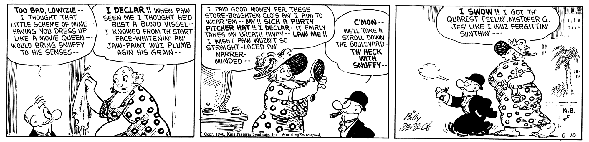 Font OCR: Too BADLOWIZIE -- I THOUGHT THAT LITTLE SCHEME OF MINE-- HAVING YOU DRESS UP LIKE A MOVIE QUEEN- WOULD BRING SNUFFY TO HIS SENSES-- I DECLAR ! WHEN PAW SEEN ME I THOUGHT HE'D BUST A BLOOD VISSEL-- I KNOWED FROM TH'START FACE-WHITENIN' AN' JAW-PAINT WUZ PLUMB AGIN HIS GRAIN -- I PAID GOOD MONEY FER THESE STORE-BOUGHTEN CLO'S AN I AIM TO WEAR 'EM -- MY !! SICH A PURTY PITCHER HATI DECLARIT FAIRLY TAKES MY BREATH AWAY- LÄW ME ! I WISHT PAW WUZN'T SO STRAIGHT-LACED AN' NARRER- MINDED -- I SWOW ! I GOT TH' QUAREST FEELIN'MISTOFER G. JES' LIKE I WUZ FERGITTIN SUNTHIN'--- C'MON -- WE'LL TAKE A STROLL DOWN THE BOULEVARD- TH' HECK WITH SNUFFY-. N.B. Copr. 19406. 10 Too BADLOWIZIE -- I THOUGHT THAT LITTLE SCHEME OF MINE-- HAVING YOU DRESS UP LIKE A MOVIE QUEEN- WOULD BRING SNUFFY TO HIS SENSES-- I DECLAR ! WHEN PAW SEEN ME I THOUGHT HE'D BUST A BLOOD VISSEL-- I KNOWED FROM TH'START FACE-WHITENIN' AN' JAW-PAINT WUZ PLUMB AGIN HIS GRAIN -- I PAID GOOD MONEY FER THESE STORE-BOUGHTEN CLO'S AN I AIM TO WEAR 'EM -- MY !! SICH A PURTY PITCHER HATI DECLARIT FAIRLY TAKES MY BREATH AWAY- LÄW ME ! I WISHT PAW WUZN'T SO STRAIGHT-LACED AN' NARRER- MINDED -- I SWOW ! I GOT TH' QUAREST FEELIN'MISTOFER G. JES' LIKE I WUZ FERGITTIN SUNTHIN'--- C'MON -- WE'LL TAKE A STROLL DOWN THE BOULEVARD- TH' HECK WITH SNUFFY-. N.B. Copr. 1940King Feanures SyndicateWorld ighs reserved6. 10