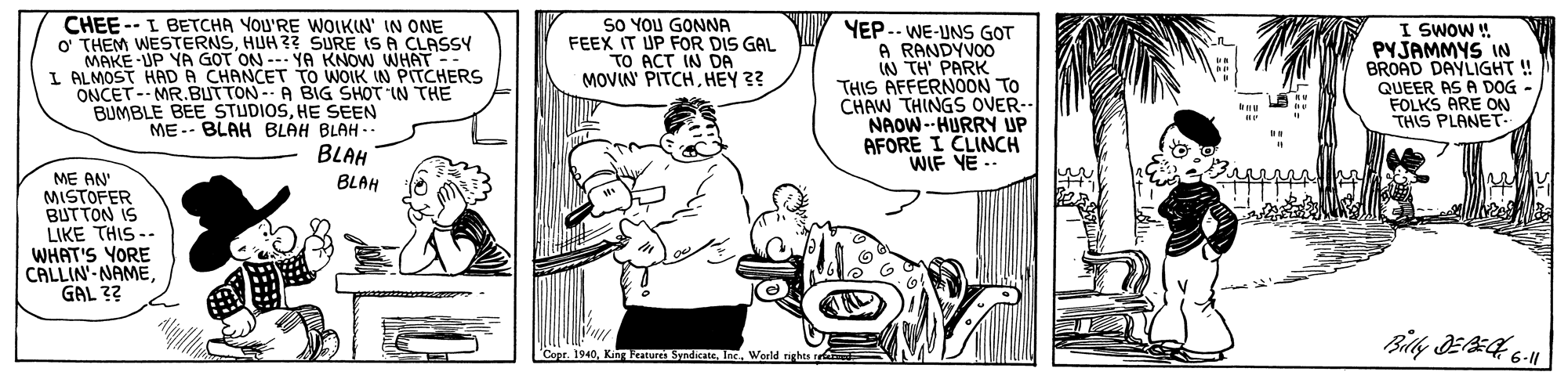 Organism OCR: SO YOU GONNA FEEX IT UP FOR DIS GAL TO ACT IN DA MOVIN' PITCHHEY ?? CHEE -- I BETCHA YOU'RE WOIKIN' IN ONE O THEM WESTERNSHUH ?? SURE IS A CLASSY HAD A CHANCET TO NOWWHAT -- ONCET-- MR.BUTTON- A BIG SHOT IN THE BUMBLE BEE STUDIOSHE SEEN ME-- BLAH BLAH BLAH.. YEP-- WE-UNS GOT A RANDYVOO W TH PARK THIS AFFERNOON TO CHAW THINGS OVER- NAOW --HURRY UP AFORE I CLINCH WIF YE .. I SWOW ! PYJAMMYS IN BROAD DAYLIGHT ! QUEER AS A DOG - FOLKS ARE ON THIS PLANET- LALMAKE UP YA GOT ON -- YA IN PITCHERS BLAH ME AN MISTOFER BUTTON IS LIKE THIS -- WHAT'S YORE CALLIN-NAMEGAL ?? BLAH 'Copr. 1940World rights SO YOU GONNA FEEX IT UP FOR DIS GAL TO ACT IN DA MOVIN' PITCHHEY ?? CHEE -- I BETCHA YOU'RE WOIKIN' IN ONE O THEM WESTERNSHUH ?? SURE IS A CLASSY HAD A CHANCET TO NOWWHAT -- ONCET-- MR.BUTTON- A BIG SHOT IN THE BUMBLE BEE STUDIOSHE SEEN ME-- BLAH BLAH BLAH.. YEP-- WE-UNS GOT A RANDYVOO W TH PARK THIS AFFERNOON TO CHAW THINGS OVER- NAOW --HURRY UP AFORE I CLINCH WIF YE .. I SWOW ! PYJAMMYS IN BROAD DAYLIGHT ! QUEER AS A DOG - FOLKS ARE ON THIS PLANET- LALMAKE UP YA GOT ON -- YA IN PITCHERS BLAH ME AN MISTOFER BUTTON IS LIKE THIS -- WHAT'S YORE CALLIN-NAMEGAL ?? BLAH 'Copr. 1940King Features SyndicateWorld rights