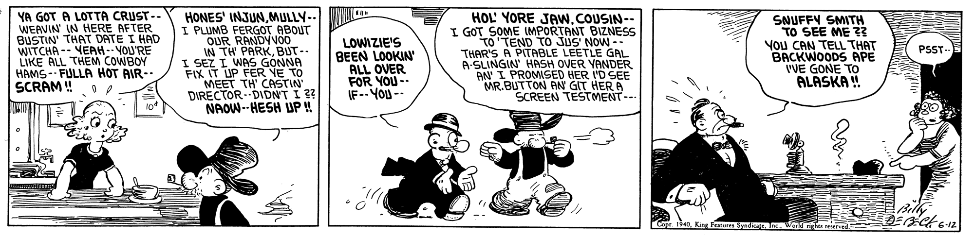 Fiction OCR: YA GOT A LOTTA CRUST-- WEAVIN' IN HERE AFTER BUSTIN' THAT DATE I HAD WITCHA -- YEAH-- YOU'RE LIKE ALL THEM COWBOY HAMS-- FULLA HOT AIR-- SCRAM ! HONES' INJUNMULLY-- I PLUMB FERGOT ABOUT OUR RANDYVO0 IN TH PARKBUT-- I SEZ I WAS GONNA FIX IT UP FER YE TO MEET TH' CASTIN DIRECTOR- DIDNT I ?? NAOW--HESH UP!! LOWIZIE'S BEEN LOOKIN' ALL OVER FOR YOU-. IF-- YOU -- HOL' YORE JAw.COUSIN-- I GOT SOME IMPORTANT BIZNESS TO TEND TO JUS' NOW -- THAR'S A PITABLE LEETLE GAL A-SLINGIN' HASH OVER YANDER AN I PROMISED HER I'D SEE MR.BUTTON AN GIT HER A SCREEN TESTMENT--- SNUFFY SMITH TO SEE ME ? YOu CAN TELL THAT BACKWOODS APE I'VE GONE TOo ALASKA ! PSST- 1340King Featurn Syadica nWana s reerd YA GOT A LOTTA CRUST-- WEAVIN' IN HERE AFTER BUSTIN' THAT DATE I HAD WITCHA -- YEAH-- YOU'RE LIKE ALL THEM COWBOY HAMS-- FULLA HOT AIR-- SCRAM ! HONES' INJUNMULLY-- I PLUMB FERGOT ABOUT OUR RANDYVO0 IN TH PARKBUT-- I SEZ I WAS GONNA FIX IT UP FER YE TO MEET TH' CASTIN DIRECTOR- DIDNT I ?? NAOW--HESH UP!! LOWIZIE'S BEEN LOOKIN' ALL OVER FOR YOU-. IF-- YOU -- HOL' YORE JAw.COUSIN-- I GOT SOME IMPORTANT BIZNESS TO TEND TO JUS' NOW -- THAR'S A PITABLE LEETLE GAL A-SLINGIN' HASH OVER YANDER AN I PROMISED HER I'D SEE MR.BUTTON AN GIT HER A SCREEN TESTMENT--- SNUFFY SMITH TO SEE ME ? YOu CAN TELL THAT BACKWOODS APE I'VE GONE TOo ALASKA ! PSST- 1340King Featurn Syadica nWana s reerd
