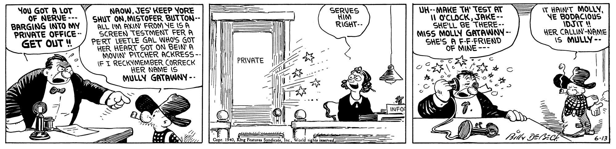 Door OCR: IT HAIN'T MOLLYYE BODACIOUS IDJIT ! HER CALLIN'-NAME IS MULLY-- YoU GOT A LOT OF NERVE -.. BARGING INTO MY PRIVATE OFFICE- GET OUT ! NAOWJES' KEEP YORE SHUT ONMISTOFER BUTTON-- ALL IM AXIN FROM YE IS A SCREEN TESTMENT FER A PE'RT LEETLE GAL WHO'S GOT HER HEART SOT ON BEIN A MOVIN' PITCHER ACKRESS- (FI RECKYMEMBER CORRECK HER NAME (S MULLY GATAWNY-- UH--MAKE TH' TEST AT II O'CLOCKJAKE-- SHE'LL BE THERE-- MISS MOLLY GATAWNY- SHE'S A F-F-FRIEND OF MINE--- SERVES HIM RIGHT-- PRIVATE INFO Copr. 1940King Featurea Syndicate ieserved 6-13 IT HAIN'T MOLLYYE BODACIOUS IDJIT ! HER CALLIN'-NAME IS MULLY-- YoU GOT A LOT OF NERVE -.. BARGING INTO MY PRIVATE OFFICE- GET OUT ! NAOWJES' KEEP YORE SHUT ONMISTOFER BUTTON-- ALL IM AXIN FROM YE IS A SCREEN TESTMENT FER A PE'RT LEETLE GAL WHO'S GOT HER HEART SOT ON BEIN A MOVIN' PITCHER ACKRESS- (FI RECKYMEMBER CORRECK HER NAME (S MULLY GATAWNY-- UH--MAKE TH' TEST AT II O'CLOCKJAKE-- SHE'LL BE THERE-- MISS MOLLY GATAWNY- SHE'S A F-F-FRIEND OF MINE--- SERVES HIM RIGHT-- PRIVATE INFO Copr. 1940King Featurea Syndicate ieserved 6-13