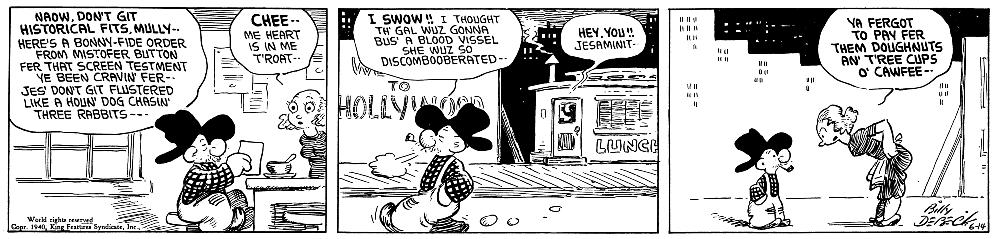 Fiction OCR: NAOWDON'T GIT HISTORICAL FITSMULLY-- HERE'S A BONNY-FIDE ORDER FROM MISTOFER BUTTON FER THAT SCREEN TESTMENT YE BEEN CRAVIN FER-- JES DON'T GIT FLUSTERED LIKE A HOUN' DOG CHASIN" THREE RABBITS--- 7 I SWOW ! I THOUGHT TH' GAL WUZ GONNA BUS' A BLOOD VISSEL SHE WUZ SO DISCOMBOOBERATED-- CHEE.. ME HEART IS IN ME T'ROAT-- YA FERGOT TO PAY FER THEM DOUGHNUTS AN T'REE CUPS o CAWFEE- HEYYOU! JESAMINIT- TO It HOLLYOn LUNCE Billy Werld righen resudndicatrInc. Copr. 1940Inc. 6-14 NAOWDON'T GIT HISTORICAL FITSMULLY-- HERE'S A BONNY-FIDE ORDER FROM MISTOFER BUTTON FER THAT SCREEN TESTMENT YE BEEN CRAVIN FER-- JES DON'T GIT FLUSTERED LIKE A HOUN' DOG CHASIN" THREE RABBITS--- 7 I SWOW ! I THOUGHT TH' GAL WUZ GONNA BUS' A BLOOD VISSEL SHE WUZ SO DISCOMBOOBERATED-- CHEE.. ME HEART IS IN ME T'ROAT-- YA FERGOT TO PAY FER THEM DOUGHNUTS AN T'REE CUPS o CAWFEE- HEYYOU! JESAMINIT- TO It HOLLYOn LUNCE Billy Werld righen resudndicatrInc. Copr. 1940Kins Fearures SyndicateInc. 6-14
