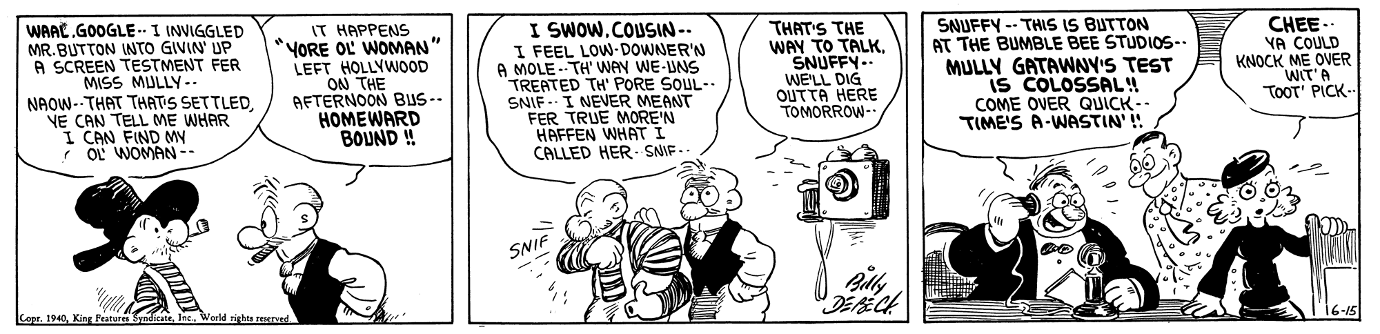 Sharing OCR: WAAL.GOOGLE-. I INVIGGLED MR.BUTTON INTO GIVIN' UP A SCREEN TESTMENT FER MISS MULLY-. NAOW--THAT THATIS SETTLED. NE CAN TELL ME WHAR I CAN FIND M 7 O! WOMAN -- IT HAPPENS *YORE OL WOMAN" LEFT HOLLYWOOD ON THE AFTERNOON BUS-- HOMEWARD BOUND ! I SWOWCOUSIN-. I FEEL LOW-DOWNER'N A MOLE --TH' WAN WE-UNS TREATED TH' PORE SOUL-. SNIF . I NEVER MEANT FER TRUE MORE'N HAFFEN WHAT I CALLED HER. SNIF- THAT'S THE WAY TO TALKSNUFFY.. WE'LL DIG ?UTTA HERE TOMORROW- SNUFFY -- THIS IS BUTTON AT THE BUMBLE BEE STUDI0S-. MULLY GATAWNY'S TEST iS COLOSSAL! COME OVER QUICK-- TIME'S A-WASTIN' ! CHEE- YA COULD KNOCK ME OVER WIT'A TOOT' PICK-- SNIF Copr. 1940World rights reserved. WAAL.GOOGLE-. I INVIGGLED MR.BUTTON INTO GIVIN' UP A SCREEN TESTMENT FER MISS MULLY-. NAOW--THAT THATIS SETTLED. NE CAN TELL ME WHAR I CAN FIND M 7 O! WOMAN -- IT HAPPENS *YORE OL WOMAN" LEFT HOLLYWOOD ON THE AFTERNOON BUS-- HOMEWARD BOUND ! I SWOWCOUSIN-. I FEEL LOW-DOWNER'N A MOLE --TH' WAN WE-UNS TREATED TH' PORE SOUL-. SNIF . I NEVER MEANT FER TRUE MORE'N HAFFEN WHAT I CALLED HER. SNIF- THAT'S THE WAY TO TALKSNUFFY.. WE'LL DIG ?UTTA HERE TOMORROW- SNUFFY -- THIS IS BUTTON AT THE BUMBLE BEE STUDI0S-. MULLY GATAWNY'S TEST iS COLOSSAL! COME OVER QUICK-- TIME'S A-WASTIN' ! CHEE- YA COULD KNOCK ME OVER WIT'A TOOT' PICK-- SNIF Copr. 1940King Features SyndicateWorld rights reserved.