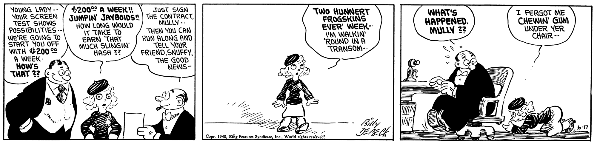 Sleeve OCR: YOUNG LADY. YOUR SCREEN TEST SHOWS POSSIBILITIES-. WE'RE GOING TO START YOU OFF WITH 200 0 A WEEK. HOW'S THAT ?? JUST SIGN JUMPIN JAYBOIDS! THE CONTRACTMULLY -- THEN YOU CAN RUN ALONG AND TELL YOUR FRIENDTHE GOOD NEWS- TWO HUNNERT FROGSKINS EVER' WEEK- 'M WALKIN "ROUND IN A TRANSOM- $2000° A WEEK! HOW LONG WOULD IT TAKE TO EARN THAT MUCH SLINGIN' HASH 3? WHAT'S HAPPENED. MULLY 3? I FERGOT ME CHEWIN' GUM UNDER YER CHAIR - Bily b-17 ? Copr. 1940World righta resirved ? YOUNG LADY. YOUR SCREEN TEST SHOWS POSSIBILITIES-. WE'RE GOING TO START YOU OFF WITH 200 0 A WEEK. HOW'S THAT ?? JUST SIGN JUMPIN JAYBOIDS! THE CONTRACTMULLY -- THEN YOU CAN RUN ALONG AND TELL YOUR FRIENDTHE GOOD NEWS- TWO HUNNERT FROGSKINS EVER' WEEK- 'M WALKIN "ROUND IN A TRANSOM- $2000° A WEEK! HOW LONG WOULD IT TAKE TO EARN THAT MUCH SLINGIN' HASH 3? WHAT'S HAPPENED. MULLY 3? I FERGOT ME CHEWIN' GUM UNDER YER CHAIR - Bily b-17 ? Copr. 1940Ka Features SyndicateWorld righta resirved ?