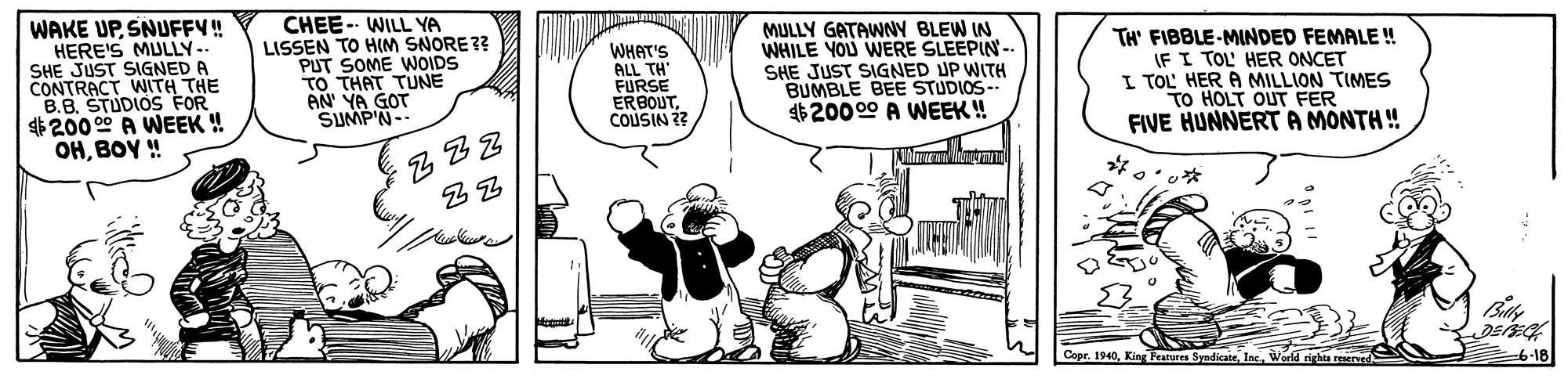 Humour OCR: WAKE UPSNUFFY! HERE'S MULLY- SHE JUST SIGNED A CONTRACT WITH THE B.B. STUDIOS FOR $200 00 A WEEK ! OHBOY ! CHEE- WILL YA LISSEN TO HIM SNORE ?? PUT SOME WOIDS TO THAT TUNE AN' YA GOT SUMP'N- WHAT'S ALL TH FURSE ERBOUTCOUSIN 2? MULLY GATAWNNY BLEW IN WHILE YOU WERE SLEEPIN- SHE JUST SIGNED UP WITH BUMBLE BEE STUDIOS-- $20000 A WEEK ! TH' FIBBLE-MINDED FEMALE! IF I TOL' HER ONCET I TOL' HER A MILLION TIMES TO HOLT OUT FER FIVE HUNNERTA MONTH ! Copr. 1940World rights reserved 6-18 WAKE UPSNUFFY! HERE'S MULLY- SHE JUST SIGNED A CONTRACT WITH THE B.B. STUDIOS FOR $200 00 A WEEK ! OHBOY ! CHEE- WILL YA LISSEN TO HIM SNORE ?? PUT SOME WOIDS TO THAT TUNE AN' YA GOT SUMP'N- WHAT'S ALL TH FURSE ERBOUTCOUSIN 2? MULLY GATAWNNY BLEW IN WHILE YOU WERE SLEEPIN- SHE JUST SIGNED UP WITH BUMBLE BEE STUDIOS-- $20000 A WEEK ! TH' FIBBLE-MINDED FEMALE! IF I TOL' HER ONCET I TOL' HER A MILLION TIMES TO HOLT OUT FER FIVE HUNNERTA MONTH ! Copr. 1940King Peatures SyndicateWorld rights reserved 6-18
