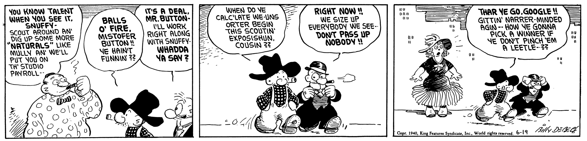 Rectangle OCR: YOU KNOW TALENT WHEN YOU SEE ITSNUFFY- SCOUT AROUND AN DIG UP SOME MORE "NATURALS" LIKE MULLY AN WE'LL PUT YOU ON TH' STUDIO PAYROLL- BALLS O' FIREMISTOFER BUTTON ! YE HAIN'T FUNNIN 3? IT'S A DEALMR. BUTTON- I'LL WORK RIGHT ALONG WITH SNUFFY- WHADDA YA SAY ? WHEN DO VE CALC'LATE WE-UNS ORTER BEGIN THIS SCOUTIN EXPOSISHUNCOUSIN 3? RIGHT NOW ! WE SIZE UP EVERYBODY WE SE- DONT PASS UP NOBODY ! THAR YE GOGOOGLE ! GITTIN' NARRER-MINDED AGIN -- HOW YE GONNA PICK A WINNER IF YE DON'T PINCH EM A LEETLE-3? Copr. 1940World righes reserved. 6-19 Blly DEE YOU KNOW TALENT WHEN YOU SEE ITSNUFFY- SCOUT AROUND AN DIG UP SOME MORE "NATURALS" LIKE MULLY AN WE'LL PUT YOU ON TH' STUDIO PAYROLL- BALLS O' FIREMISTOFER BUTTON ! YE HAIN'T FUNNIN 3? IT'S A DEALMR. BUTTON- I'LL WORK RIGHT ALONG WITH SNUFFY- WHADDA YA SAY ? WHEN DO VE CALC'LATE WE-UNS ORTER BEGIN THIS SCOUTIN EXPOSISHUNCOUSIN 3? RIGHT NOW ! WE SIZE UP EVERYBODY WE SE- DONT PASS UP NOBODY ! THAR YE GOGOOGLE ! GITTIN' NARRER-MINDED AGIN -- HOW YE GONNA PICK A WINNER IF YE DON'T PINCH EM A LEETLE-3? Copr. 1940King Features SyndicateWorld righes reserved. 6-19 Blly DEE