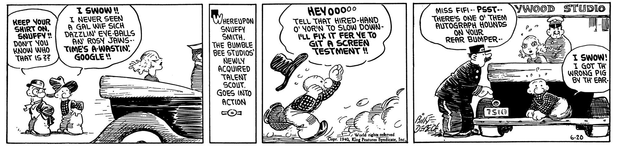 Rectangle OCR: YWOOD STUDIO I SWOW ! I NEVER SEEN A GAL WIF SICH DAZZLIN' EVE BALLS AN ROSY JANS.. TIME'S A-WASTIN GOOGLE ! MISS FIFI-- PSST.-. THERE'S ONE O' THEM AUTOGRAPH HOLUNDS ON VOUR REAR BUMPER.. HEYO0000 WHEREUPON SNUFFY SMITH. THE BUMBLE BEE STUDIOS NEWLY ACQUIRED TALENT SCOUT. GOES INTO ACTION KEEP YOUR SHIRT ONSNUFFY DON'T YOU KNOW WHO THAT IS ?? TELL THAT HIRED-HAND O' YOR'N TO SLOW DOWN- I'LL FIX IT FER YE TO GIT A SCREEN TESTMENT !! I SWOW! I GOT TH" WRONG PIG BY TH EAR- 7S10 World rights rekrved. Copr. 1940Ine 6-20 YWOOD STUDIO I SWOW ! I NEVER SEEN A GAL WIF SICH DAZZLIN' EVE BALLS AN ROSY JANS.. TIME'S A-WASTIN GOOGLE ! MISS FIFI-- PSST.-. THERE'S ONE O' THEM AUTOGRAPH HOLUNDS ON VOUR REAR BUMPER.. HEYO0000 WHEREUPON SNUFFY SMITH. THE BUMBLE BEE STUDIOS NEWLY ACQUIRED TALENT SCOUT. GOES INTO ACTION KEEP YOUR SHIRT ONSNUFFY DON'T YOU KNOW WHO THAT IS ?? TELL THAT HIRED-HAND O' YOR'N TO SLOW DOWN- I'LL FIX IT FER YE TO GIT A SCREEN TESTMENT !! I SWOW! I GOT TH" WRONG PIG BY TH EAR- 7S10 World rights rekrved. Copr. 1940King Peatures SyndicateIne 6-20