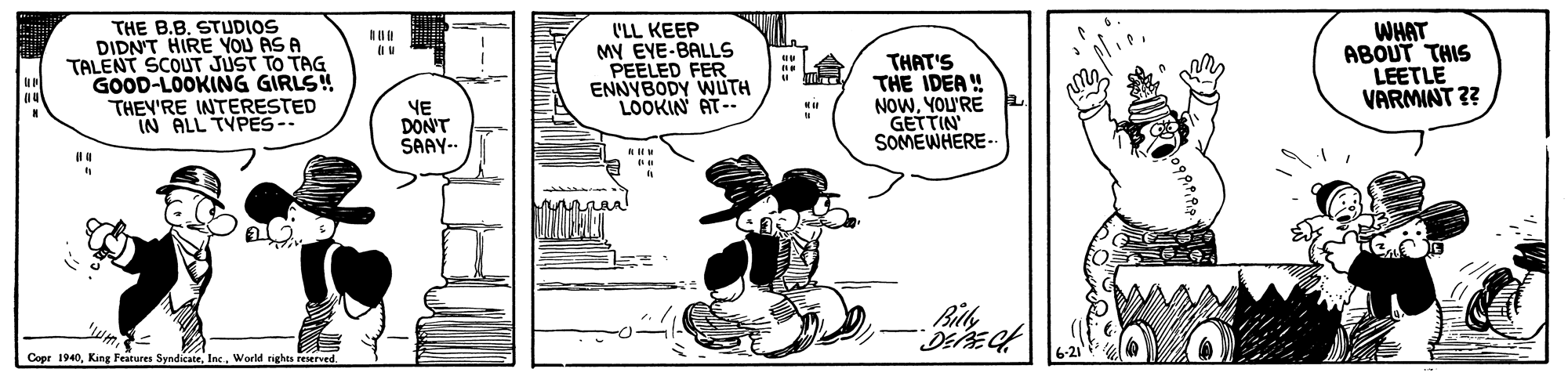 Monochrome OCR: THE B.BSTUDIOS DIDN'T HIRE YOU AS A TALENT SCOUT JUST TO TAG GOOD-LOOKING GIRLS! THEY'RE INTERESTED IN ALL TYPES-- 'LL KEEP MY EYE-BALLS PEELED FER ENNYBODY WUTH LOOKIN AT-- WHAT ABOUT THIS LEETLË VARMINT ?? PLA YE DON'T SAAY-- THAT'S THE IDER! NOWYOU'RE GETTIN SOMEWHERE- Bilh Copr 1940World rights reserved. THE B.BSTUDIOS DIDN'T HIRE YOU AS A TALENT SCOUT JUST TO TAG GOOD-LOOKING GIRLS! THEY'RE INTERESTED IN ALL TYPES-- 'LL KEEP MY EYE-BALLS PEELED FER ENNYBODY WUTH LOOKIN AT-- WHAT ABOUT THIS LEETLË VARMINT ?? PLA YE DON'T SAAY-- THAT'S THE IDER! NOWYOU'RE GETTIN SOMEWHERE- Bilh Copr 1940King Features SyndicateWorld rights reserved.