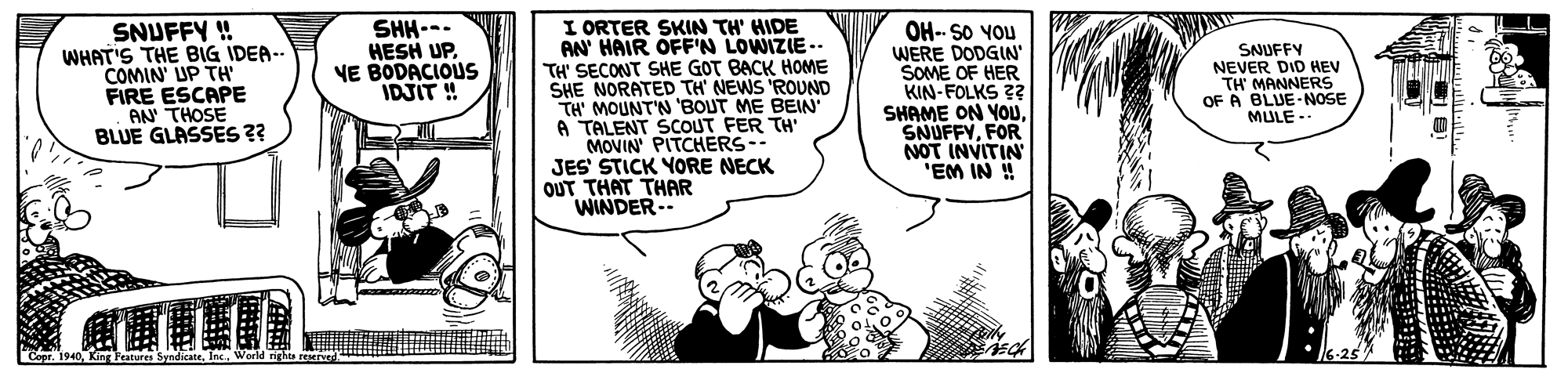 Line OCR: I ORTER SKIN TH' HIDE AN' HAIR OFF'N LOWIZIE-. TH' SECONT SHE GOT BACK HOME SHE NORATED TH' NEWS 'ROUND TH' MOUNT'N 'BOUT ME BEIN A TALENT SCOUT FER TH' MOVIN PITCHERS-- JES STICK YORE NECK OUT THAT THAR WINDER-- SNUFFY ! WHAT'S THE BIG IDEA- COMIN' UP TH FIRE ESCAPE AN THOSE BLUE GLASSES 2? SHH--- HESH UP. VE BODACIOUS IDJIT ! OH-- SO YOU WERE DODGIN SOME OF HER KIN-FOLKS 2? SHAME ON YOUFOR NOT INVITIN "EM IN ! SNUFFY NEVER DID HEV TH' MANNERS OF A BLUE-NOSE MULE -. I ORTER SKIN TH' HIDE AN' HAIR OFF'N LOWIZIE-. TH' SECONT SHE GOT BACK HOME SHE NORATED TH' NEWS 'ROUND TH' MOUNT'N 'BOUT ME BEIN A TALENT SCOUT FER TH' MOVIN PITCHERS-- JES STICK YORE NECK OUT THAT THAR WINDER-- SNUFFY ! WHAT'S THE BIG IDEA- COMIN' UP TH FIRE ESCAPE AN THOSE BLUE GLASSES 2? SHH--- HESH UP. VE BODACIOUS IDJIT ! OH-- SO YOU WERE DODGIN SOME OF HER KIN-FOLKS 2? SHAME ON YOUFOR NOT INVITIN "EM IN ! SNUFFY NEVER DID HEV TH' MANNERS OF A BLUE-NOSE MULE -.