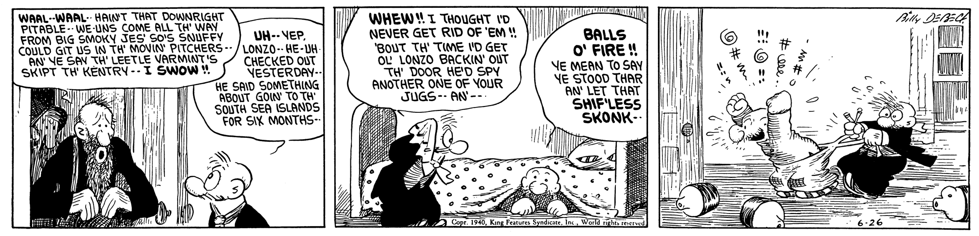 Illustration OCR: Billy DEBECA WAAL--WAAL- HAINT THAT DOWNRIGHT PITABLE WE-UNS COME ALL TH' WAY FROM BIG SMOKY JES SO'S SNUFFY COULD GIT US IN TH' MOVIN' PITCHERS- AN' VE SAN TH' LEETLE VARMINT'S SKIPT TH' KÉNTRY--I SWOW ! UH-- VEPLONZO-- HE-UH ?????ED OUT VESTERDAY- HE SAID SOMETHING ABOUT GOIN TO TH SOUTH SEA ISLANDS FOR SIX MONTHS- WHEW!I THOOUGHT I'D NEVER GET RID OF 'EM ! BOUT TH' TIME I'D GET OL LONZO BACKIN' OUT TH' DOOR HE'D SPY ANOTHER ONE OF YOUR JUGS-- AN-- BALLS O' FIRE ! VE MEAN TO SAY YE STOOD THAR AN' LET THAT SHIF'LESS SKONK- Cope. 1940In 6-26 Billy DEBECA WAAL--WAAL- HAINT THAT DOWNRIGHT PITABLE WE-UNS COME ALL TH' WAY FROM BIG SMOKY JES SO'S SNUFFY COULD GIT US IN TH' MOVIN' PITCHERS- AN' VE SAN TH' LEETLE VARMINT'S SKIPT TH' KÉNTRY--I SWOW ! UH-- VEPLONZO-- HE-UH ?????ED OUT VESTERDAY- HE SAID SOMETHING ABOUT GOIN TO TH SOUTH SEA ISLANDS FOR SIX MONTHS- WHEW!I THOOUGHT I'D NEVER GET RID OF 'EM ! BOUT TH' TIME I'D GET OL LONZO BACKIN' OUT TH' DOOR HE'D SPY ANOTHER ONE OF YOUR JUGS-- AN-- BALLS O' FIRE ! VE MEAN TO SAY YE STOOD THAR AN' LET THAT SHIF'LESS SKONK- Cope. 1940King Features SyndicateIn 6-26