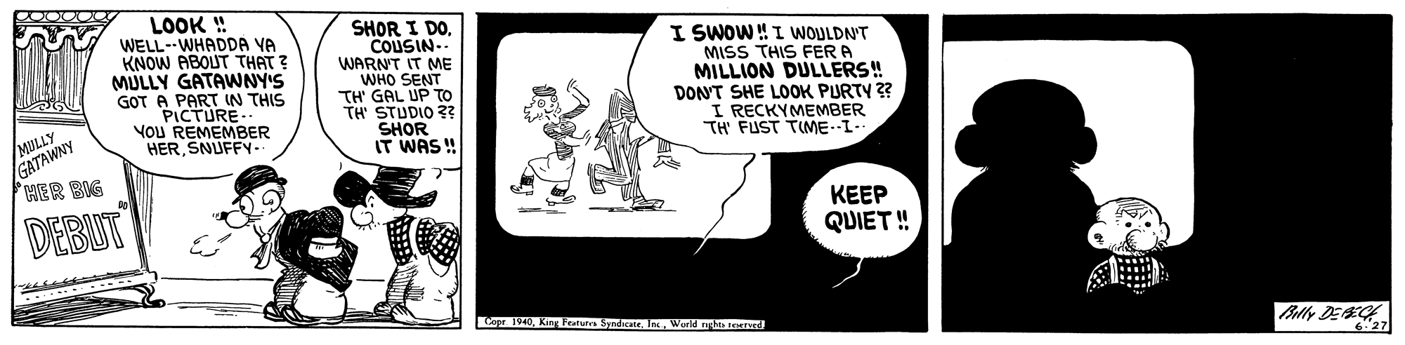 Drawing OCR: LOOK ! WELL--WHADDA VA KNOW ABOUT THAT ? MULLY GATAWNY'S GOT A PART IN THIS PICTURE. YoU REMEMBER HERSNUFFY- SHOR I DOCOUSIN.. WARN'T IT ME WHO SENT TH' GAL UP TO TH' STUDIO 3? SHOR IT WAS ! I SWOW!I WOULDN'T MISS THIS FER A MILLION DULLERS! DONT SHE LOOK PURTY 3? I RECKYMEMBER TH FUST TIME.I- /MILLY GATAWNY HER BIG DEBUT KEEP QUIET ! Copr 1V40King Featura Syndicate. In. World nght reerned Bally DEE 6.27 LOOK ! WELL--WHADDA VA KNOW ABOUT THAT ? MULLY GATAWNY'S GOT A PART IN THIS PICTURE. YoU REMEMBER HERSNUFFY- SHOR I DOCOUSIN.. WARN'T IT ME WHO SENT TH' GAL UP TO TH' STUDIO 3? SHOR IT WAS ! I SWOW!I WOULDN'T MISS THIS FER A MILLION DULLERS! DONT SHE LOOK PURTY 3? I RECKYMEMBER TH FUST TIME.I- /MILLY GATAWNY HER BIG DEBUT KEEP QUIET ! Copr 1V40King Featura Syndicate. In. World nght reerned Bally DEE 6.27