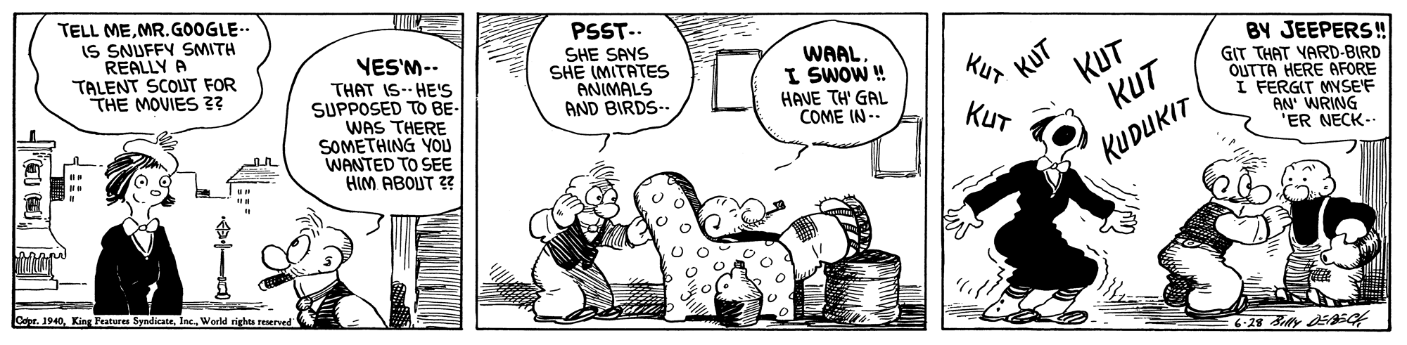 Sharing OCR: TELL MEMR.GOOGLE-- IS SNUFFY SMITH REALLY A TALENT SCOLUT FOR THE MOVIES 3? PSST-.. YES'M-- THAT IS-- HE'S SUPPOSED TO BE- WAS THERE SOMETHING YOU WANTED TO SEE HIM ABOUT 3? SHE SAYS SHE IMITATES ANIMALS AND BIRDS-- WAALI SWOW ! HAVE TH' GAL COME IN-- BY JEEPERS! GIT THAT YARD-BIRD OUTTA HERE AFORE I FERGIT MNSE'F AN' WRING "ER NECK- KUT KUT KUT KuT KUT KUDUKIT Cer. 1940. King Peatures SyndicateWorld rights teserved TELL MEMR.GOOGLE-- IS SNUFFY SMITH REALLY A TALENT SCOLUT FOR THE MOVIES 3? PSST-.. YES'M-- THAT IS-- HE'S SUPPOSED TO BE- WAS THERE SOMETHING YOU WANTED TO SEE HIM ABOUT 3? SHE SAYS SHE IMITATES ANIMALS AND BIRDS-- WAALI SWOW ! HAVE TH' GAL COME IN-- BY JEEPERS! GIT THAT YARD-BIRD OUTTA HERE AFORE I FERGIT MNSE'F AN' WRING "ER NECK- KUT KUT KUT KuT KUT KUDUKIT Cer. 1940. King Peatures SyndicateWorld rights teserved