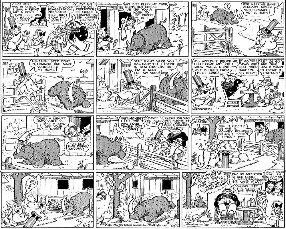 Fiction OCR: VUNCE VEN I VAS IN AFRIÇA I SAW A RHINO MIT A HORN TWO FEET UND A HALLUF LONG ! PAY NO THAT IS GROSS ATTENTIONPROFESSOR! DER LIDDLE SHRIMPER HAS BEEN NIPPING ON DER CIDER CHUG AGAIN! MIT DISS ELEPHUNT TUSKOLD CHEESE. VE GIF YOU A HORN TO BE PROUD UF INSPECTOR! THEY DON'T GROW THAT LONG! FOR HEFFINS SAKE!) ALREADY COMES VUN ! HIMMEL! VOT A HORN! HEH! HEH ! STEP RIGHT INUND MAKE YOURSELLUF AT HOME ! STAY RIGHT VARE YOU ISSTILL I PROOF TO DEM LOAFERS DOT I'M A MAN UF MY VORD!a YOU YOULDN'T BELIEF MEHUH ? COME MIT UNDI SHOW YOUA RHINO MIT A HORN FOUR FEET LONG! GO LET US GO PAVAY UNDY AND GIVE ROLL YOUR HIM A CHANCE HOOP! VE ISS BUSY! CAPTAIN ! TO PROVE ITVHILE VE TAKE A LOAD OFF YOUR NOSE ! BUTHONEST!YMAYBE BETTER YOU SIGN I TELL YOU IT VAS FOUR TIMES DOT LONG! HE PULLED) DER PLEDGE BE- IT HALLU- CINATIONS! FORE YOU SEE PINK ELEPHUNTSIN ? VEASEL VAS IT CIDER ? OR VAS ITMONKEY BIZNESS OR AM I SEEING T'INGS ? FOR DER TIME BEINGANYVAY! HELLUP! IT'S GOT ME UP A TREE DER RHINO MIT A HORN SIX FEET LONG ! HELLUP! DON'T BELIEF HIM! IT'S ONLY SO HALF-PINTPROFESSOR! LONG ! AINY PAY NO ATENTION TO DER LIDDLE IT'S YOUR PLAY! OHWELL!LET T fo HIM SRY wer Copr. 1940World rights reser VUNCE VEN I VAS IN AFRIÇA I SAW A RHINO MIT A HORN TWO FEET UND A HALLUF LONG ! PAY NO THAT IS GROSS ATTENTIONPROFESSOR! DER LIDDLE SHRIMPER HAS BEEN NIPPING ON DER CIDER CHUG AGAIN! MIT DISS ELEPHUNT TUSKM RHINYOLD CHEESE. VE GIF YOU A HORN TO BE PROUD UF INSPECTOR! THEY DON'T GROW THAT LONG! FOR HEFFINS SAKE!) ALREADY COMES VUN ! HIMMEL! VOT A HORN! HEH! HEH ! STEP RIGHT INUND MAKE YOURSELLUF AT HOME ! STAY RIGHT VARE YOU ISSTILL I PROOF TO DEM LOAFERS DOT I'M A MAN UF MY VORD!a YOU YOULDN'T BELIEF MEHUH ? COME MIT UNDI SHOW YOUA RHINO MIT A HORN FOUR FEET LONG! GO LET US GO PAVAY UNDY AND GIVE ROLL YOUR HIM A CHANCE HOOP! VE ISS BUSY! CAPTAIN ! TO PROVE ITCHUST A MINUTEVHILE VE TAKE A LOAD OFF YOUR NOSE ! BUTHONEST!YMAYBE BETTER YOU SIGN I TELL YOU IT VAS FOUR TIMES DOT LONG! HE PULLED) DER PLEDGE BE- IT HALLU- CINATIONS! FORE YOU SEE PINK ELEPHUNTSIN ? VEASEL VAS IT CIDER ? OR VAS ITMONKEY BIZNESS OR AM I SEEING T'INGS ? FOR DER TIME BEINGANYVAY! HELLUP! IT'S GOT ME UP A TREE DER RHINO MIT A HORN SIX FEET LONG ! HELLUP! DON'T BELIEF HIM! IT'S ONLY SO HALF-PINTPROFESSOR! LONG ! AINY PAY NO ATENTION TO DER LIDDLE IT'S YOUR PLAY! OHWELL!LET T fo HIM SRY wer Copr. 1940King Features SyndicateWorld rights reser