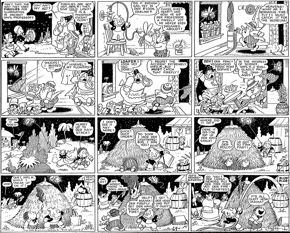 Illustration OCR: ISN'T THIS THE WAY THEY USED FIREFLIES FÖR ILLUMINATION IN ANCIENT DAYSPROFESSOR? FIREFLIES ARE NOT HOTMRS K! THEY GIVE COLD LIGHT! IT IS A PHOSPHOR- ESCENT GLOW! ISS IT ENOUGH GASYET IN DER B'LOONDARLINK ? OOH! AIN'T DEY HOT ? HEAVENS! CHASSSVEET- HEART! UND NOW VE GIF DER PROFESSOR A FIREFLY VOT HE NEFER EFEN DREAMED ABOUDT! NORMOUS FIRE- FLY ! I MUST CATCH IT FOR THE MUSEUM! Bz! Bz! PAIN LOAFER! LOOK VOT YOU DONE! ! REGRET THE ACCIDENT EXTREMELYBUT MUST CATCH THAT FIREFLY! EEK! DER FENCY VEDGEVOQD O FROM AUNT SOPHIE! IN THE INTEREST OF SCIENCEMRS. K.I SHALL GLADLÝ PAY THE DAM- AGES ! SHUCKS! I MISSED IT! HIMMEL! MY FLOWERSI THERE IT - GOES! I DON'T SEE IT ANY- MORE ! EREDID IT GO ? HURRY UP TO DER HAY- STACK! DERE IT QVICK ! YIAS DUCK UNDER! So SOON I HIDE DER LIGHTNING- BUGI JOIN YOU! TOP UF DER HAY STACK! NO I SSI IT'S DER ROLLO VE GOT TO T'INK ! FAST! e m. Y HEH! HEH! GIFS MONKEY BIŽNESS? DER LIDDLE GO VAY! QUIE TK. WHILE I SNEAK UP ON IT! BLUB BLUB OHMY ! MY WORD! THERE IT GOES AGAIN! HEROES PUT DER FIRE OUDT VOT DER FIRE- FLY STARTED LOOK! IT'S ALL QUDT NOW????! Gre HELP!YI GET DER FIREENA! DER HOSE SET DER HAY IT OUDT! STACK ONR FIRE! DER FIREFLY UND PUT ine nerr (Sipr. 19I. Weld sighis ersed. ISN'T THIS THE WAY THEY USED FIREFLIES FÖR ILLUMINATION IN ANCIENT DAYSPROFESSOR? FIREFLIES ARE NOT HOTMRS K! THEY GIVE COLD LIGHT! IT IS A PHOSPHOR- ESCENT GLOW! ISS IT ENOUGH GASYET IN DER B'LOONDARLINK ? OOH! AIN'T DEY HOT ? HEAVENS! CHASSSVEET- HEART! UND NOW VE GIF DER PROFESSOR A FIREFLY VOT HE NEFER EFEN DREAMED ABOUDT! NORMOUS FIRE- FLY ! I MUST CATCH IT FOR THE MUSEUM! Bz! Bz! PAIN LOAFER! LOOK VOT YOU DONE! ! REGRET THE ACCIDENT EXTREMELYMRS. K.BUT MUST CATCH THAT FIREFLY! EEK! DER FENCY VEDGEVOQD O FROM AUNT SOPHIE! IN THE INTEREST OF SCIENCEMRS. K.I SHALL GLADLÝ PAY THE DAM- AGES ! SHUCKS! I MISSED IT! HIMMEL! MY FLOWERSI THERE IT - GOES! I DON'T SEE IT ANY- MORE ! EREDID IT GO ? HURRY UP TO DER HAY- STACK! DERE IT QVICK ! YIAS DUCK UNDER! So SOON I HIDE DER LIGHTNING- BUGI JOIN YOU! TOP UF DER HAY STACK! NO I SSI IT'S DER ROLLO VE GOT TO T'INK ! FAST! e m. Y HEH! HEH! GIFS MONKEY BIŽNESS? DER LIDDLE GO VAY! QUIE TK. WHILE I SNEAK UP ON IT! BLUB BLUB OHMY ! MY WORD! THERE IT GOES AGAIN! HEROES PUT DER FIRE OUDT VOT DER FIRE- FLY STARTED LOOK! IT'S ALL QUDT NOW????! Gre HELP!YI GET DER FIREENA! DER HOSE SET DER HAY IT OUDT! STACK ONR FIRE! DER FIREFLY UND PUT ine nerr (Sipr. 19Kg Fratuars Syrdi teI. Weld sighis ersed.