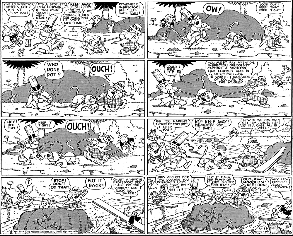 Printmaking OCR: HELLOVOTCHA GOT ? KIN VE PLAYTOO? KEEP AVAY! IF YOU COME MITIN A HUNDERD YARDS IT GIFS DER VALLOPING UF YOUR LIFE-TIME ! REMEMBER INSPECTOR! KEEP THE ROPE TAUT ! PINK LEOPARDIF YOU MLST KNOW ! VERY RARE ! OW! LOOK OUT ! ?E?P THAT ROPE TIGHT! WHO DONE DOT ? YOU MUST PAY ATTENTIONINSPECTOR! ONE DOESN'T CAPTURE A SPOTLESSPINK LEOPARD ONCE IN A LIFE-TIME !-. HE IS WORTH THOUSANDS OF DOLLARS TO THE MUSEUM ! COULD OUCH! I HELP IT ? ony HEY ! DER ROPE ! ISS YOUHAFFING TROUBLE? COULDN'T I HELP YOU? NO! KEEP AVAY!) REMEMBER VOT I SAID! NOW IFWE CAN ONLY GET HIM ACROSS HERE AND IN A CAGEALL IS WELL ! KEEP IT TIGHT! OUCH! YOU CHUST A MINUTE PROFESSORI DER PLANK ISS TOO A VOBBLY! DER ROCK ISS SAFER !) HOW ABOUDT DER TWO DOLLARS YOU BORROWED FROM OUR PIGGY BANK? DO VE GET IT ? PUT IT BACK DER PLANK OR IT GIES MOIDERPOSITIFLY! OUTLAW! HOODLUM! SCÜLLION! YOU'LL 2 RUE THE DAY! VHYPRO - FECR STOP! DON'T (DO THAT! PUT IT BACK! LANGVICH! (GR-R! 6-16 Anerr yo Copr. 1940World rights reerved. HELLO/IT'S A SPOTLESSVOTCHA GOT ? KIN VE PLAYTOO? KEEP AVAY! IF YOU COME MITIN A HUNDERD YARDS IT GIFS DER VALLOPING UF YOUR LIFE-TIME ! REMEMBER INSPECTOR! KEEP THE ROPE TAUT ! PINK LEOPARDIF YOU MLST KNOW ! VERY RARE ! OW! LOOK OUT ! ?E?P THAT ROPE TIGHT! WHO DONE DOT ? YOU MUST PAY ATTENTIONINSPECTOR! ONE DOESN'T CAPTURE A SPOTLESSPINK LEOPARD ONCE IN A LIFE-TIME !-. HE IS WORTH THOUSANDS OF DOLLARS TO THE MUSEUM ! COULD OUCH! I HELP IT ? ony HEY ! DER ROPE ! ISS YOUHAFFING TROUBLE? COULDN'T I HELP YOU? NO! KEEP AVAY!) REMEMBER VOT I SAID! NOW IFWE CAN ONLY GET HIM ACROSS HERE AND IN A CAGEALL IS WELL ! KEEP IT TIGHT! OUCH! YOU CHUST A MINUTE PROFESSORI DER PLANK ISS TOO A VOBBLY! DER ROCK ISS SAFER !) HOW ABOUDT DER TWO DOLLARS YOU BORROWED FROM OUR PIGGY BANK? DO VE GET IT ? PUT IT BACK DER PLANK OR IT GIES MOIDERPOSITIFLY! OUTLAW! HOODLUM! SCÜLLION! YOU'LL 2 RUE THE DAY! VHYPRO - FECR STOP! DON'T (DO THAT! PUT IT BACK! LANGVICH! (GR-R! 6-16 Anerr yo Copr. 1940King Features SyndicateWorld rights reerved.