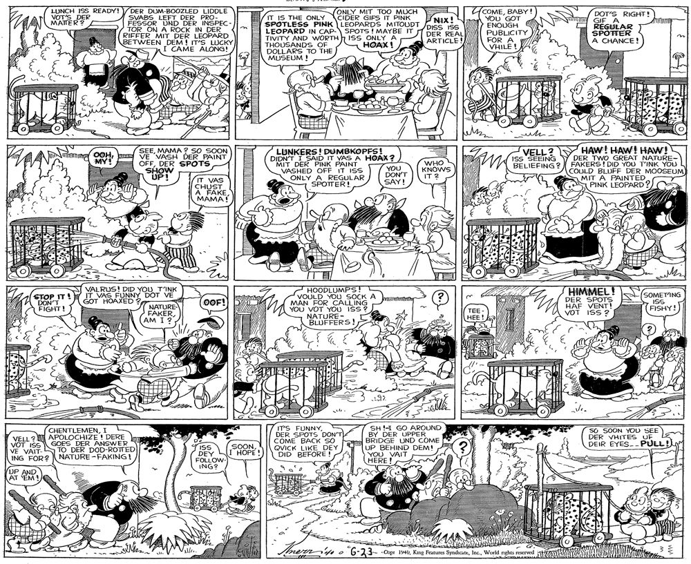 Illustration OCR: LUNCH ISS READY! VOT'S DER MATER? DER DUM-B0OZLED LIDDLE SVABS LEFT DER PRO- FESSOR UND DER INSPEC- TOR ON A ROCK IN DER RIFFER MIT DER LEOPARD BETWEEN DEM! IT'S LUCKY I CAME ALONG! COMEBABY! YOU GOT ENOUGH PUBLICITY FOR A VHILE ! ONLY MIT T00 MUCH DOT'S RIGHT! IT IS THE ONLY CIDER GIPS IT PINK SPOTLESS PINK LEOPARDS MITOUDT DISS ISS LEOPARD IN CAP- SPOTS! MAYBE IT TIVITY AND WORTH THOUSAND S OF DOLLARS TO THE MUSEUM ! siny GIFA REGULAR SPOTTER A CHANCE! NIX! ISS ONLY A HOAX! DER REAL ARTICLE! LUNKERS! DUMBKOPFS ! DIDN'T I SAID IT YAS A HOAX? MIT DER PINK PAINT VASHED OFF IT ISS ONLY A REGULAR SPOTTER! VELL? ISS SEEING BELIEFING ? HAW! HAW! HAW! DER TWO GREAT NATURE- FAKERS! DID YOU T'INK YOU COULD BLUFF DER MOOSEUM) MIT A PAINTED PINK LEOPARD? SEEMAMA ? SO SOON OOHE VE VASH DER PAINT MY! OFFDER SPOTS SHOW UP! YOU DON'T SAY! WHO KNOWS IT IT VAS CHUST A FAKEMAMA! 2 HOODLUMPS! VOULD YOU SOCK A MAN FOR CALLING YOU VOT YOU ISS ? NATURE- BLUFFERS! HIMMEL! DER SPOTS HAF VENT! VOT ISS ? VALRUS! DID YOU TINK IT!Y IT VAS FUNNY DOT VE GOT HOAXED ? SOMETING ISS DON'T FIGHT! OOF! (FISHY! NATURE FAKERAM I? TEE- HEE! CHENTLEMENI VELL? APOLOCHIZE ! DERE VOT ISSGOES DER ANSWER VE VAIT-S TO DER DOD-ROTTED NATURE -FAKING! IT'S FUNNYDER SPOTS DON'T COME BACK SO QVICK LIKE DEY (DID BEFORE ! SH !H GO AROUND BY DER UPPER BRIDGE UND COME UP BEHIND DEM! YOU VAIT HERE! SO SOON YOU SEE DER VHITES UF DEIR EYES.-PULL! SOONI HOPE! iss DEY FOLLOW ING? ING FOR? UP AND AT 'EM! thererr'fe o 6-23- Copr 1940Workd nghts reserved LUNCH ISS READY! VOT'S DER MATER? DER DUM-B0OZLED LIDDLE SVABS LEFT DER PRO- FESSOR UND DER INSPEC- TOR ON A ROCK IN DER RIFFER MIT DER LEOPARD BETWEEN DEM! IT'S LUCKY I CAME ALONG! COMEBABY! YOU GOT ENOUGH PUBLICITY FOR A VHILE ! ONLY MIT T00 MUCH DOT'S RIGHT! IT IS THE ONLY CIDER GIPS IT PINK SPOTLESS PINK LEOPARDS MITOUDT DISS ISS LEOPARD IN CAP- SPOTS! MAYBE IT TIVITY AND WORTH THOUSAND S OF DOLLARS TO THE MUSEUM ! siny GIFA REGULAR SPOTTER A CHANCE! NIX! ISS ONLY A HOAX! DER REAL ARTICLE! LUNKERS! DUMBKOPFS ! DIDN'T I SAID IT YAS A HOAX? MIT DER PINK PAINT VASHED OFF IT ISS ONLY A REGULAR SPOTTER! VELL? ISS SEEING BELIEFING ? HAW! HAW! HAW! DER TWO GREAT NATURE- FAKERS! DID YOU T'INK YOU COULD BLUFF DER MOOSEUM) MIT A PAINTED PINK LEOPARD? SEEMAMA ? SO SOON OOHE VE VASH DER PAINT MY! OFFDER SPOTS SHOW UP! YOU DON'T SAY! WHO KNOWS IT IT VAS CHUST A FAKEMAMA! 2 HOODLUMPS! VOULD YOU SOCK A MAN FOR CALLING YOU VOT YOU ISS ? NATURE- BLUFFERS! HIMMEL! DER SPOTS HAF VENT! VOT ISS ? VALRUS! DID YOU TINK IT!Y IT VAS FUNNY DOT VE GOT HOAXED ? SOMETING ISS DON'T FIGHT! OOF! (FISHY! NATURE FAKERAM I? TEE- HEE! CHENTLEMENI VELL? APOLOCHIZE ! DERE VOT ISSGOES DER ANSWER VE VAIT-S TO DER DOD-ROTTED NATURE -FAKING! IT'S FUNNYDER SPOTS DON'T COME BACK SO QVICK LIKE DEY (DID BEFORE ! SH !H GO AROUND BY DER UPPER BRIDGE UND COME UP BEHIND DEM! YOU VAIT HERE! SO SOON YOU SEE DER VHITES UF DEIR EYES.-PULL! SOONI HOPE! iss DEY FOLLOW ING? ING FOR? UP AND AT 'EM! thererr'fe o 6-23- Copr 1940King Features SyndrcateWorkd nghts reserved