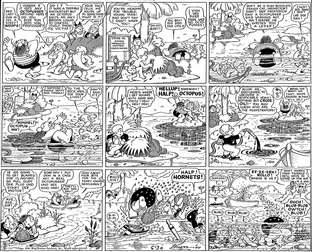 Illustration OCR: DID I ? I VUNDER IF IT GIFS ANY OCTOPUSSES YOUR FACE TELLS ME YOU'RE UP TO SOMETHING WHAT IS IT ? HM! DON'T BE A DUM BOOZLED FRAIDY CATINSPECTOR ! DIDN'T DER' PROFESSOR SAID A OCTOPUSSER GIFS VARNING MIT INK ? MAYBE HE WRITES YOU A LETTER ! CHUST DER SAME 1 DON'T LIKE DER IDEA! IT WAS A TERRIBLE ENÇOUNTER! BUT DER LAST VUN IN DID-O ISS A SISSY! INTO VUNWOOPS! PROFESSOR ? YOU'RE HEADING FOR TROUBLE. YOUNG MAN! AND DON'T SAY I DIDN'T WARN YOU! VISH VAS SURE DERE VAS NO OCTO- PÚSSES ! AROUND HERE ? AN OCTOPUS EMITS AN INKY BROWN LIQUID TO CONCEAL ITSELF FROM ITS VICTIM ! SH-H QUIET! AHBOY! isS DISS DER LIFE ? CRUDE OIL JUNGLE MOSQUITO CONTROL EI COMMISSION HELLUP! SOMEBODY ! HALP! OCTOPUS! 1 SUPPOSE I (HEH! HEH! TO THE ALLOW METO UNCOVER A DESPICABLE HOAX ! NOTHING BUT CRUDE OIL!-- YOU MAY GUESS WHO ARE THE PERPETRATORS! BRING THE SHOULD NOTIFY ROCKI SAID FOR YOUR LIVES! DIDN'T HERE'S WHERE I GET SQUARE WITH HANS AND FRITZ ! HEH! ???! ???! BOAT! WE CAN'T WADE ASHORE IN THAT LOILI MISS TWIDDLE! IT? HIMMEL! OCTOPUS INK! EE-EE-EEK! ROLLO! WHERE IS HE ? 7DON'T WORRY MISS TWIDDLE I HE'LL HAVE TO COME UP FOR AIR IN A MIN- A UTE! HALP! VE ISS GOING TO GET BLAMED FOR ITSO PULL OUDT DER PLUG UND START DER MOTOR! SOME DAY I PUT DEM IN A CAGE MIT A REAL OCTOPUSSER UND SEE WHO VINS! RUE THIS HOW ABOUT FOUR BITS FOR THE FERRY CHARGE GENTLEMEN ? BULL'S- EYE! HORNETS! (SUCCESS! THEY'LL DAY! AYE AYE SIR! OUCH! BLUB-BLUB OWTCH! BLUB! BLUB! BLUB!(BLUB! B-R- R-RI 630 Knurn Copr.Wurkl rights reserved. DID I ? I VUNDER IF IT GIFS ANY OCTOPUSSES YOUR FACE TELLS ME YOU'RE UP TO SOMETHING WHAT IS IT ? HM! DON'T BE A DUM BOOZLED FRAIDY CATINSPECTOR ! DIDN'T DER' PROFESSOR SAID A OCTOPUSSER GIFS VARNING MIT INK ? MAYBE HE WRITES YOU A LETTER ! CHUST DER SAME 1 DON'T LIKE DER IDEA! IT WAS A TERRIBLE ENÇOUNTER! BUT DER LAST VUN IN DID-O ISS A SISSY! INTO VUNWOOPS! PROFESSOR ? YOU'RE HEADING FOR TROUBLE. YOUNG MAN! AND DON'T SAY I DIDN'T WARN YOU! VISH VAS SURE DERE VAS NO OCTO- PÚSSES ! AROUND HERE ? AN OCTOPUS EMITS AN INKY BROWN LIQUID TO CONCEAL ITSELF FROM ITS VICTIM ! SH-H QUIET! AHBOY! isS DISS DER LIFE ? CRUDE OIL JUNGLE MOSQUITO CONTROL EI COMMISSION HELLUP! SOMEBODY ! HALP! OCTOPUS! 1 SUPPOSE I (HEH! HEH! TO THE ALLOW METO UNCOVER A DESPICABLE HOAX ! NOTHING BUT CRUDE OIL!-- YOU MAY GUESS WHO ARE THE PERPETRATORS! BRING THE SHOULD NOTIFY ROCKI SAID FOR YOUR LIVES! DIDN'T HERE'S WHERE I GET SQUARE WITH HANS AND FRITZ ! HEH! ???! ???! BOAT! WE CAN'T WADE ASHORE IN THAT LOILI MISS TWIDDLE! IT? HIMMEL! OCTOPUS INK! EE-EE-EEK! ROLLO! WHERE IS HE ? 7DON'T WORRY MISS TWIDDLE I HE'LL HAVE TO COME UP FOR AIR IN A MIN- A UTE! HALP! VE ISS GOING TO GET BLAMED FOR ITSO PULL OUDT DER PLUG UND START DER MOTOR! SOME DAY I PUT DEM IN A CAGE MIT A REAL OCTOPUSSER UND SEE WHO VINS! RUE THIS HOW ABOUT FOUR BITS FOR THE FERRY CHARGE GENTLEMEN ? BULL'S- EYE! HORNETS! (SUCCESS! THEY'LL DAY! AYE AYE SIR! OUCH! BLUB-BLUB OWTCH! BLUB! BLUB! BLUB!(BLUB! B-R- R-RI 630 Knurn Copr.King Features SyndicateWurkl rights reserved.