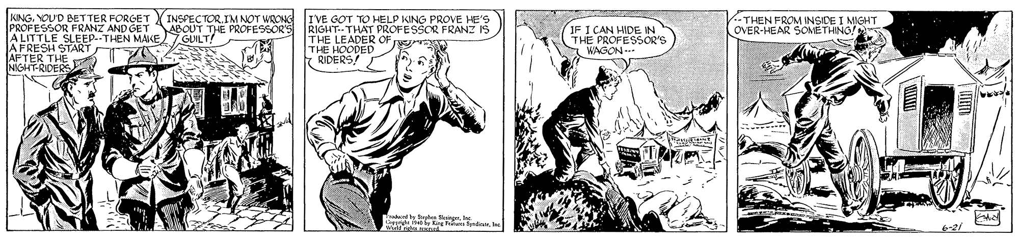 People OCR: KINGIM NOT WRONG PROFESSOR FRANZ AND GET ABOUT THE PROFESSOR'S ALITTLE SLEEP.-THEN MAIKE 7 GUILT! AKE THE NIGHT-RIDERS I'VE GOT TO HELP KING PROVE HE'S RIGHT-THAT PROFESSOR FRANZ IS THEN FROM INSIDE I MIGHT OVER-HEAR SOMETHING! THE HOODED OF RIDERS! IF I CAN HIDE IN THE PROFESSOR'S WAGON --- START CA ndoorOU'D BETTER FORGET V INSPECTORIM NOT WRONG PROFESSOR FRANZ AND GET ABOUT THE PROFESSOR'S ALITTLE SLEEP.-THEN MAIKE 7 GUILT! AKE THE NIGHT-RIDERS I'VE GOT TO HELP KING PROVE HE'S RIGHT-THAT PROFESSOR FRANZ IS THEN FROM INSIDE I MIGHT OVER-HEAR SOMETHING! THE HOODED OF RIDERS! IF I CAN HIDE IN THE PROFESSOR'S WAGON --- START CA ndoor