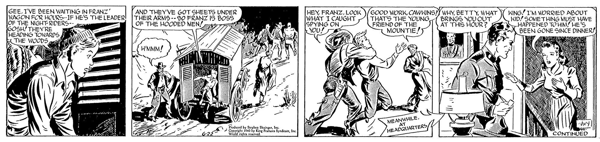 Parallel OCR: GEEI'VE BEEN WAITING IN FRANZ' WAGON FOR HOURS IF HE'S THE LEADER AND THEYVE GOT SHEETS UNDER THEIR ARMS.90 FRANZ IS BOS OF THE HOODED MEN! T HEYLOOK WHAT I CAUGHT SPYING ON YOU! GOOD WORKWHAT THAT'S THE YOUNG FRIEND OF THE MOUNTIE! KING! I'M WORRIED ABOUT KID! SOME THING MUST HAVE HAPPENED TO HIM HE'S BEEN GONE SINCE DINNER! JOF THE NIGHT-RIDERS-- COSH THEY'RE BRINGS YOU OUT AT THIS HOUR? HEADING TOWARDS THE WOODS H'MMM! MEANWHILE. hodoced ty Sorpkan SkairgrInc W ls g Patua Syndahn CONTINUED GEEI'VE BEEN WAITING IN FRANZ' WAGON FOR HOURS IF HE'S THE LEADER AND THEYVE GOT SHEETS UNDER THEIR ARMS.90 FRANZ IS BOS OF THE HOODED MEN! T HEYLOOK WHAT I CAUGHT SPYING ON YOU! GOOD WORKWHAT THAT'S THE YOUNG FRIEND OF THE MOUNTIE! KING! I'M WORRIED ABOUT KID! SOME THING MUST HAVE HAPPENED TO HIM HE'S BEEN GONE SINCE DINNER! JOF THE NIGHT-RIDERS-- COSH THEY'RE BRINGS YOU OUT AT THIS HOUR? HEADING TOWARDS THE WOODS H'MMM! MEANWHILE. hodoced ty Sorpkan SkairgrInc W ls g Patua Syndahn CONTINUED