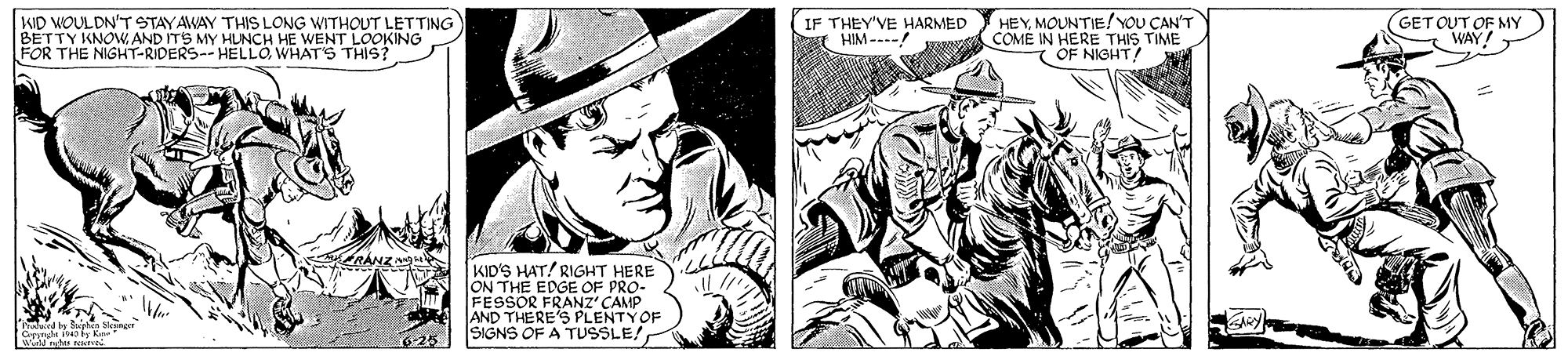 Art OCR: KID WOULDN'T STAYAWAY THIS LONG WITHOUT LETTING BETTY KNOW. AND ITS MY HUNCH HE WENT LOOKING FOR THE NIGHT-RIDERS-- HELLO. WHAT'S THIS? IF THEY'VE HARMED HIM ---- HEYMOUNTIE!YoU CAN'T COMÉ IN HERE THIS TIME T OF NIGHT (GETOUT OF MY WAY! KID'S HAT! RIGHT HERE ON THE EDGE OF PRO- FESSOR FRANZ' CAMP AND THERE'S PLENTYOF SIGNS OF A TUSSLE/ land by Sphn Sleng G 4y Ke KID WOULDN'T STAYAWAY THIS LONG WITHOUT LETTING BETTY KNOW. AND ITS MY HUNCH HE WENT LOOKING FOR THE NIGHT-RIDERS-- HELLO. WHAT'S THIS? IF THEY'VE HARMED HIM ---- HEYMOUNTIE!YoU CAN'T COMÉ IN HERE THIS TIME T OF NIGHT (GETOUT OF MY WAY! KID'S HAT! RIGHT HERE ON THE EDGE OF PRO- FESSOR FRANZ' CAMP AND THERE'S PLENTYOF SIGNS OF A TUSSLE/ land by Sphn Sleng G 4y Ke