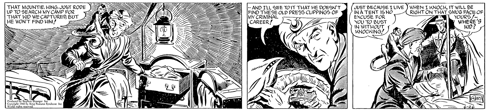 Line OCR: THAT MOUNTIE. KING. JUST RODE UP TO SEARCH MYCAMP FOR THAT KID WE CAPTURED BUT HE WON'T FIND HIM! -- AND I'LL SEE TOIT THAT HE DOESN'T FIND THESE OLD PRESS CUIPPINGS OF MY CRIMINAL CAREER! JUST BECAUSE I LIVE ) WHEN I KNOCKIT WILL BE INA TENT IS NO EXCUSE FOR YOU TO BUST IN WITHOUT KNOCKING! RIGHT ON THAT SMUG FACE OF YOURS7- WHERE'S KID? o King hata Syndca the 6-26 THAT MOUNTIE. KING. JUST RODE UP TO SEARCH MYCAMP FOR THAT KID WE CAPTURED BUT HE WON'T FIND HIM! -- AND I'LL SEE TOIT THAT HE DOESN'T FIND THESE OLD PRESS CUIPPINGS OF MY CRIMINAL CAREER! JUST BECAUSE I LIVE ) WHEN I KNOCKIT WILL BE INA TENT IS NO EXCUSE FOR YOU TO BUST IN WITHOUT KNOCKING! RIGHT ON THAT SMUG FACE OF YOURS7- WHERE'S KID? o King hata Syndca the 6-26
