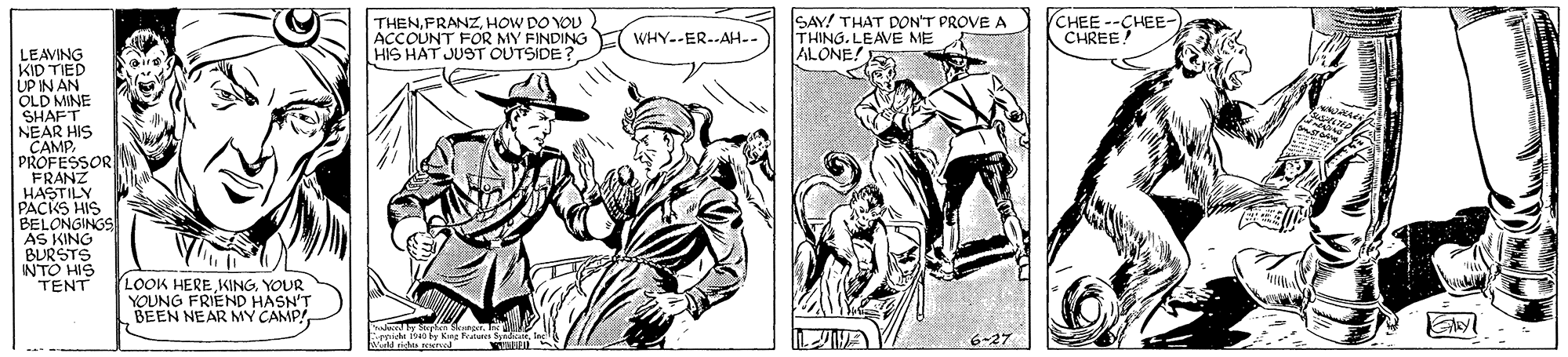 Comic book OCR: THENHOW DO YOU ACCOUNT FOR MY FINDING HIS HAT JUST OUTSIDE SAY! THAT DON'T PROVE A THING. LEAVE ME ALONE! (CHEE--CHEE- CHREE! WHY--ER.--AH.. LEAVING KID TIED UP IN AN OLD MINE SHAFT NEAR HIS PANSOR FRANZ HASTILY PACKS HIS BELONGINGS AS KING BURSTS INTO HIS TENT LOOK HERE KINGYOUR YOUNG FRIEND HASN'T BEEN NEAR MY CAMP! 6-27 THENHOW DO YOU ACCOUNT FOR MY FINDING HIS HAT JUST OUTSIDE SAY! THAT DON'T PROVE A THING. LEAVE ME ALONE! (CHEE--CHEE- CHREE! WHY--ER.--AH.. LEAVING KID TIED UP IN AN OLD MINE SHAFT NEAR HIS PANSOR FRANZ HASTILY PACKS HIS BELONGINGS AS KING BURSTS INTO HIS TENT LOOK HERE KINGYOUR YOUNG FRIEND HASN'T BEEN NEAR MY CAMP! 6-27