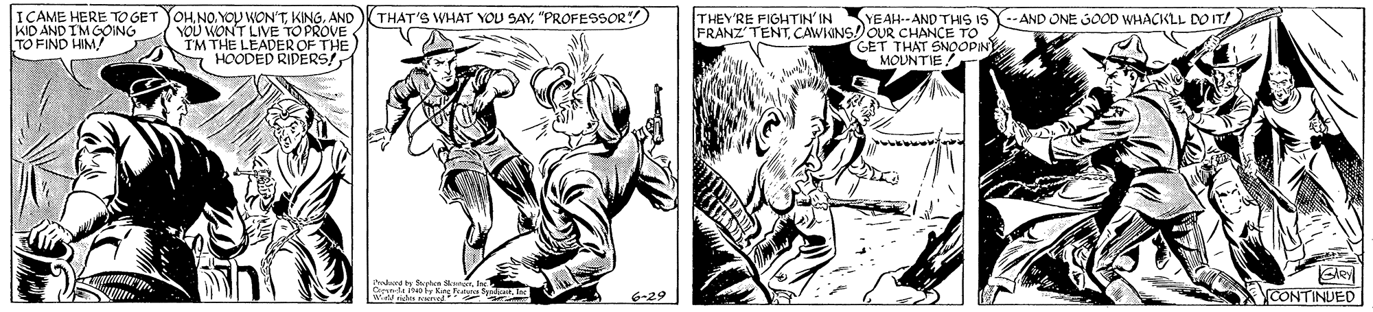 Black-and-white OCR: ICAME HERE TO GET YOHNO. YOU WON'TKING. AND YOU WONT LIVE TOPROVE THE LEADEROF THE N HOODED RIDERS (THAT'S WHAT YOU SAY"PROFESSOR) THEY'RE FIGHTIN'INSYEAH--AND THIS ISY-- AND ONE GOOD WHACKLL DO IT! KID AND IMGOING TO FIND HIM FRANZ'TENTCAWKINS!OUR CHANCE TO GET THAT SNOOPIN MOUNTIE! vi GARY 6-29 CONTINUED ICAME HERE TO GET YOHNO. YOU WON'TKING. AND YOU WONT LIVE TOPROVE THE LEADEROF THE N HOODED RIDERS (THAT'S WHAT YOU SAY"PROFESSOR) THEY'RE FIGHTIN'INSYEAH--AND THIS ISY-- AND ONE GOOD WHACKLL DO IT! KID AND IMGOING TO FIND HIM FRANZ'TENTCAWKINS!OUR CHANCE TO GET THAT SNOOPIN MOUNTIE! vi GARY 6-29 CONTINUED