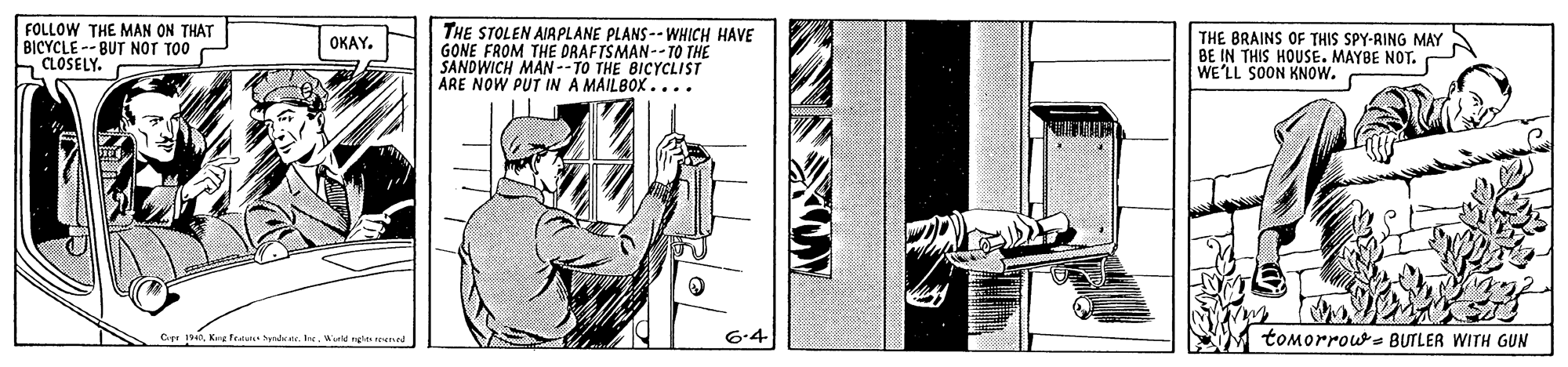 Elbow OCR: FOLLOW THE MAN ON THAT BICYCLE -- BUT NOT TO0 CLOSELY. THE STOLEN AIAPLANE PLANS-- WHICH HAVE GONE FROM THE DRAFTSMAN-- TO THE SANDWICH MAN--TO THE BICYCLIST ARE NOW PUT IN A MAILBOX.... THE BRAINS OF THIS SPY-RING MAY BE IN THIS HOUSE. MAYBE NOT. WE'LL SOON KNOW. ???Y. 6-4 tomorrou BUTLER WITH GUN Key Feau hyndrnWetd ng reer FOLLOW THE MAN ON THAT BICYCLE -- BUT NOT TO0 CLOSELY. THE STOLEN AIAPLANE PLANS-- WHICH HAVE GONE FROM THE DRAFTSMAN-- TO THE SANDWICH MAN--TO THE BICYCLIST ARE NOW PUT IN A MAILBOX.... THE BRAINS OF THIS SPY-RING MAY BE IN THIS HOUSE. MAYBE NOT. WE'LL SOON KNOW. ???Y. 6-4 tomorrou BUTLER WITH GUN Key Feau hyndrnWetd ng reer