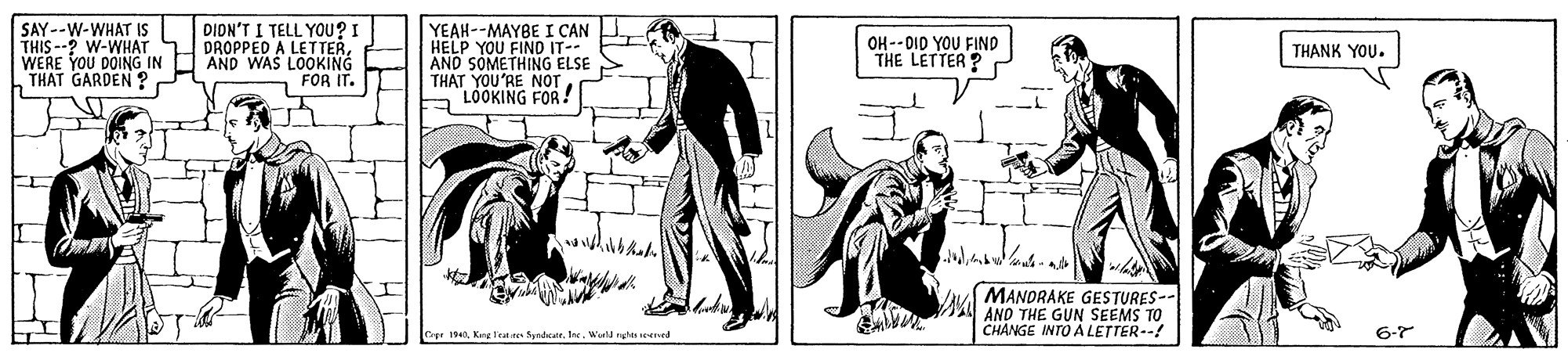 Illustration OCR: SAY--W-WHAT IS THIS --? W-WHAT WERE YOU DOING IN THAT GARDEN ? DIDN'T I TELL YOU? I DROPPED A LETTERAND WAS LOOKING FOR IT. YEAH--MAYBE I CAN HELP YOU FIND IT-- AND SOMETHING ELSE THAT YOU'RE NOT LOOKING FOR! OH --OID YOU FIND THE LETTER ? THANK YOU. Vu MANORAKE GESTURES-- AND THE GUN SEEMS TO CHANGE INTO A LETTER--! Capr 19. King 1Trat res Syndkat. Jse. Werld rle ened 6-7 SAY--W-WHAT IS THIS --? W-WHAT WERE YOU DOING IN THAT GARDEN ? DIDN'T I TELL YOU? I DROPPED A LETTERAND WAS LOOKING FOR IT. YEAH--MAYBE I CAN HELP YOU FIND IT-- AND SOMETHING ELSE THAT YOU'RE NOT LOOKING FOR! OH --OID YOU FIND THE LETTER ? THANK YOU. Vu MANORAKE GESTURES-- AND THE GUN SEEMS TO CHANGE INTO A LETTER--! Capr 19. King 1Trat res Syndkat. Jse. Werld rle ened 6-7