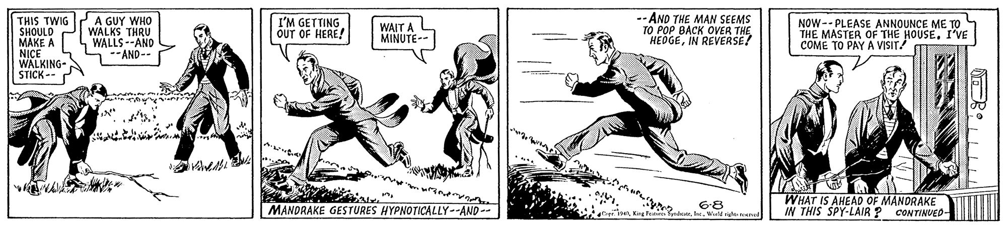 Illustration OCR: -- AND THE MAN SEEMS ?O ??P ???? ?VER THE HEDGEIN REVERSE! THIS TWIG SHOULD MAKE A NICE WALKING- STICK -- A GUY WHO WALKS THRU WALLS --AND --AND-- I'M GETTING OUT OF HERE! WAIT A MINUTE-- NOW-- PLEASE ANNOUNCE ME TO THE MASTER OF THE HOUSE. I'VE COME TO PAY A VvISIT! 6-8 Weld rgh ned WHAT IS AHEAD OF MANDRAKE IN THIS SPY-LAIR ? MANDRAKE GESTURES HYPNOTICALLY--AND -- CONTINUED- -- AND THE MAN SEEMS ?O ??P ???? ?VER THE HEDGEIN REVERSE! THIS TWIG SHOULD MAKE A NICE WALKING- STICK -- A GUY WHO WALKS THRU WALLS --AND --AND-- I'M GETTING OUT OF HERE! WAIT A MINUTE-- NOW-- PLEASE ANNOUNCE ME TO THE MASTER OF THE HOUSE. I'VE COME TO PAY A VvISIT! 6-8 Weld rgh ned WHAT IS AHEAD OF MANDRAKE IN THIS SPY-LAIR ? MANDRAKE GESTURES HYPNOTICALLY--AND -- CONTINUED-