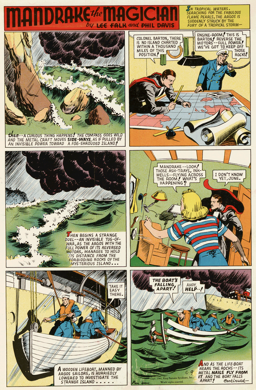 Watercraft OCR: MANDRAKEMAGICIAN IN TROPICAL WATERS. SEARCHING FOR THE FABULOUS FLAME PEARLSTHE ARGOS IS SUDDENLY STRUCK D STORM- by LEE FALK and PHIL DAVIS COLONEL BARTONTHERE IS NO ISLAND CHARTED WITHIN A THOU SAND MILES OF THIS POSITION ENGINE-ROOM! THIS IS BARTON! REVERSE THE. MOTORS--FULL POWER! WE'VE GOT TO KEEP OFF THOSE ROCKS! then--A CURIOUS THING HAPPENS! THE COMPASS GOES WILD AND THE METAL CRAFT MOVES SIDE-WAYSAS IF PULLED BY AN INVISIBLE POWER TOWARD A FOG-SHROUDED ISLAND! MANDRAKE --LOOK! THOSE ASH-TRAYSINK- WELLS--FLYING ACROSS THE ROOM! WHAT'S SHAPPENING I DON'T KNOW YETJUNE. THEN BEGINS A STRANGE DUEL--AN INVISIBLE TUG-OF- WARAS THE ARGOS WITH THE FULL POWER OF ITS REVERSED MOTORSMANAGES TO HOLD (TS DISTANCE FROM THE FORBIDDING ROCKS OF THE MYSTERIOUS ISLAND... THE BOAT'S FALLING APART! AHOYHELP--! TAKE IT EASY THERE. A WOODEN LIFEBOATMANNED BY ARGOS SAILORSIS HURRIEDLY LOWERED TO INVESTIGATE THE STRANGE ISLAND..... AND AS THE LIFE-BOAT NEARS THE ROCKS --ITS 6-9 METAL NAILS FLY FROM IT AND THE BOAT FALLS Continued- Cape. 1940Inc. World rights peerved APART! MANDRAKEMAGICIAN IN TROPICAL WATERS. SEARCHING FOR THE FABULOUS FLAME PEARLSTHE ARGOS IS SUDDENLY STRUCK D STORM- by LEE FALK and PHIL DAVIS COLONEL BARTONTHERE IS NO ISLAND CHARTED WITHIN A THOU SAND MILES OF THIS POSITION ENGINE-ROOM! THIS IS BARTON! REVERSE THE. MOTORS--FULL POWER! WE'VE GOT TO KEEP OFF THOSE ROCKS! then--A CURIOUS THING HAPPENS! THE COMPASS GOES WILD AND THE METAL CRAFT MOVES SIDE-WAYSAS IF PULLED BY AN INVISIBLE POWER TOWARD A FOG-SHROUDED ISLAND! MANDRAKE --LOOK! THOSE ASH-TRAYSINK- WELLS--FLYING ACROSS THE ROOM! WHAT'S SHAPPENING I DON'T KNOW YETJUNE. THEN BEGINS A STRANGE DUEL--AN INVISIBLE TUG-OF- WARAS THE ARGOS WITH THE FULL POWER OF ITS REVERSED MOTORSMANAGES TO HOLD (TS DISTANCE FROM THE FORBIDDING ROCKS OF THE MYSTERIOUS ISLAND... THE BOAT'S FALLING APART! AHOYHELP--! TAKE IT EASY THERE. A WOODEN LIFEBOATMANNED BY ARGOS SAILORSIS HURRIEDLY LOWERED TO INVESTIGATE THE STRANGE ISLAND..... AND AS THE LIFE-BOAT NEARS THE ROCKS --ITS 6-9 METAL NAILS FLY FROM IT AND THE BOAT FALLS Continued- Cape. 1940Kang Featu fyndicanInc. World rights peerved APART!