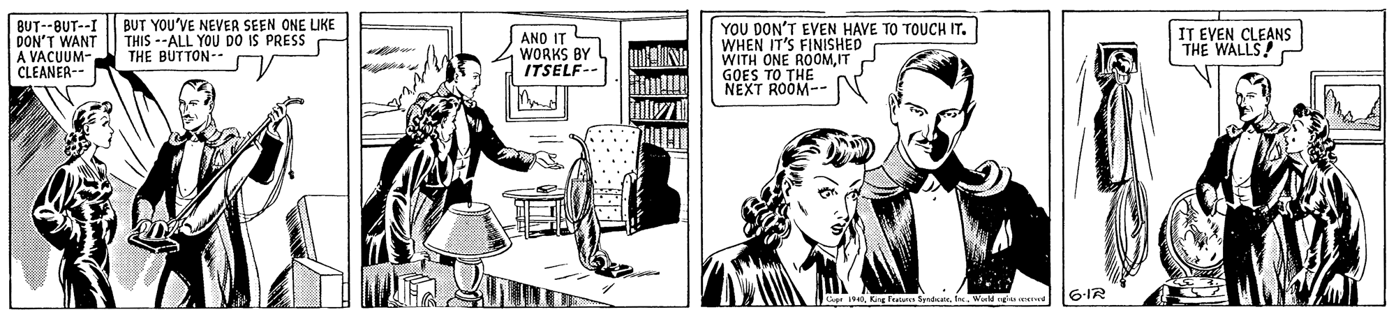 Sharing OCR: BUT--BUT--I || BUT YOU'VE NEVER SEEN ONE LIKE DON'T WANT A VACUUM- CLEANER-- YOU DON'T EVEN HAVE TO TOUCH IT. WHEN IT'S FINISHED WITH ONE ROOMIT GOES TO THE NEXT ROOM-- THIS --ALL YOU DO IS PRESS THE BUTTON-- ANO IT WORKS BY ITSELF-- IT EVEN CLEANS THE WALLS! 0Weld nga eed 6-IR BUT--BUT--I || BUT YOU'VE NEVER SEEN ONE LIKE DON'T WANT A VACUUM- CLEANER-- YOU DON'T EVEN HAVE TO TOUCH IT. WHEN IT'S FINISHED WITH ONE ROOMIT GOES TO THE NEXT ROOM-- THIS --ALL YOU DO IS PRESS THE BUTTON-- ANO IT WORKS BY ITSELF-- IT EVEN CLEANS THE WALLS! 0King Feaienes SpndWeld nga eed 6-IR