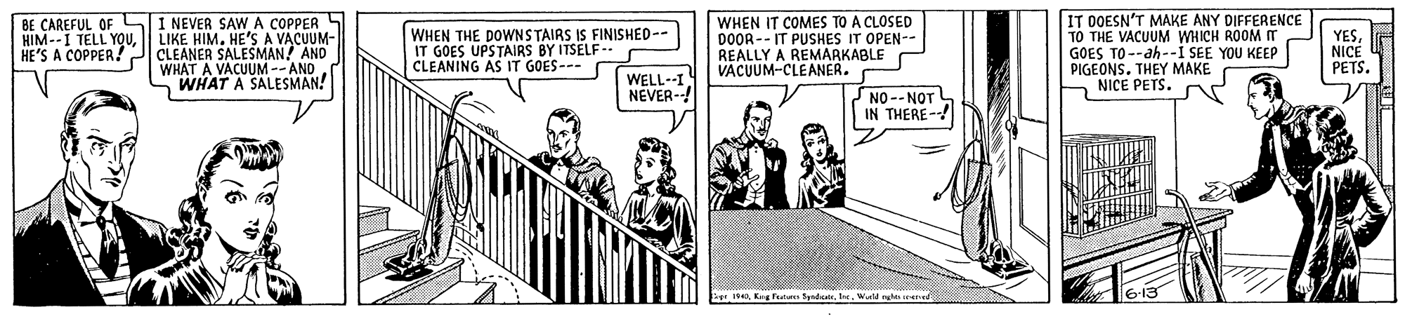 Line art OCR: BE CAREFUL OF HIM--I TELL YOUHE'S A COPPER! I NEVER SAW A COPPER LIKE HIM. HE'S A VACUUM- CLEANER SALESMAN! AND WHAT A VACUUM--AND WHAT A SALESMAN! WHEN THE DOWNSTAIRS IS FINISHED-- IT GOES UPSTAIRS BY ITSELF- CLEANING AS IT GOES- WHEN IT COMES TO A CLOSED DOOR-- IT PUSHES IT OPEN-- REALLY A REMARKABLE VACUUM-CLEANER. IT DOESN'T MAKE ANY DIFFERENCE TÓ THE VACUUM WHICH ROOM m GOES TO--ah-I SEE YOU KEEP PIGEONSTHEY MAKE NICE PETS. YESNICE PETSWELL--I NEVER--! NO--NOT IN THERE--! S4Wueld nghts vrere BE CAREFUL OF HIM--I TELL YOUHE'S A COPPER! I NEVER SAW A COPPER LIKE HIM. HE'S A VACUUM- CLEANER SALESMAN! AND WHAT A VACUUM--AND WHAT A SALESMAN! WHEN THE DOWNSTAIRS IS FINISHED-- IT GOES UPSTAIRS BY ITSELF- CLEANING AS IT GOES- WHEN IT COMES TO A CLOSED DOOR-- IT PUSHES IT OPEN-- REALLY A REMARKABLE VACUUM-CLEANER. IT DOESN'T MAKE ANY DIFFERENCE TÓ THE VACUUM WHICH ROOM m GOES TO--ah-I SEE YOU KEEP PIGEONSTHEY MAKE NICE PETS. YESNICE PETSWELL--I NEVER--! NO--NOT IN THERE--! S4Keg Features Syndcalr. IreWueld nghts vrere