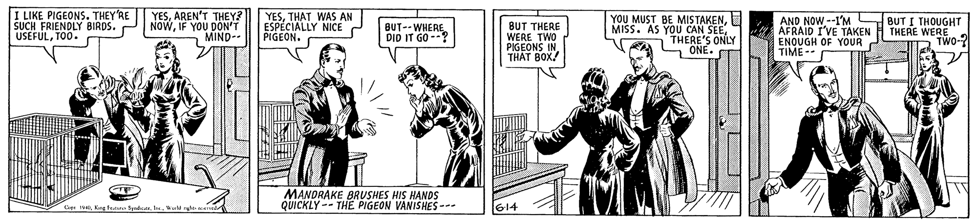 Drawing OCR: I LIKE PIGEONS. THEY'RE SUCH FRIENDLY BIRDS. USEFULTO0. YESAREN'T THEY? NOWIF YOU DON'T MIND-- YESTHAT WAS AN ESPECIALLY NICE PIGEON. BUT THERE WERE TWO PIGEONS IN THAT BOX. YOU MUST BE MISTAKENS ONLY AND NOW --1'M BUT I THOUGHT AFRAID I'VE TAKEN ENQUGH OF YOUR TIME - BUT--WHERE DID IT GO --? n THERE'S - ONE. THERE WERE TWO-? MANDRAKE BRUSHES HIS HANDS QUICKLY -- THE PIGEON VANISHES --- Cept IVKing tutate Spadde 614 I LIKE PIGEONS. THEY'RE SUCH FRIENDLY BIRDS. USEFULTO0. YESAREN'T THEY? NOWIF YOU DON'T MIND-- YESTHAT WAS AN ESPECIALLY NICE PIGEON. BUT THERE WERE TWO PIGEONS IN THAT BOX. YOU MUST BE MISTAKENMISS. AS YOU CAN SEES ONLY AND NOW --1'M BUT I THOUGHT AFRAID I'VE TAKEN ENQUGH OF YOUR TIME - BUT--WHERE DID IT GO --? n THERE'S - ONE. THERE WERE TWO-? MANDRAKE BRUSHES HIS HANDS QUICKLY -- THE PIGEON VANISHES --- Cept IVKing tutate Spadde 614