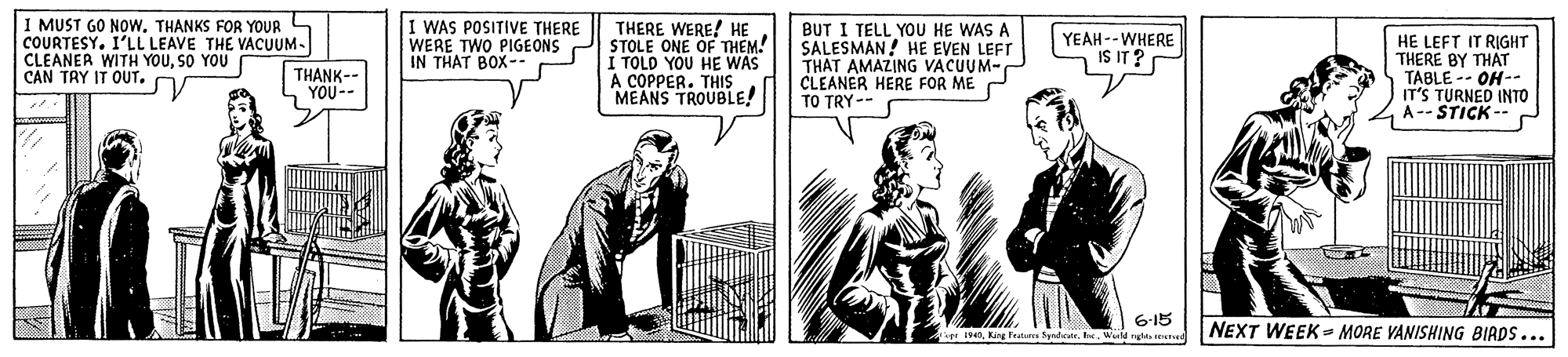 Sharing OCR: I MUST GO NOwTHANKS FOR YOUR COURTESY. I'LL LEAVE THE VACUUM- CLEANER WITH YOUSO YOU CAN TRY IT OUT. I WAS POSITIVE THERE WERE TWO PIGEONS IN THAT BOX- THERE WERE! HE STOLE ONE OF THEM. I TOLD YOU HE WAS A COPPER. THIS MEANS TROUBLE! BUT I TELL YOU HE WAS A SALESMAN! HE EVEN LEFT THAT AMAZING VACUUM- CLEANER HERE FOR ME TO TRY -- YEAH--WHERE IS IT? HE LEFT IT RIGHT THERE BY THAT TABLE -- OH-- IT'S TURNED INTO A-- STICK-- THANK- YOU-- 6-15 r 40Weild ngi ree NEXT WEEK - MORE VANISHING BIRDS... I MUST GO NOwTHANKS FOR YOUR COURTESY. I'LL LEAVE THE VACUUM- CLEANER WITH YOUSO YOU CAN TRY IT OUT. I WAS POSITIVE THERE WERE TWO PIGEONS IN THAT BOX- THERE WERE! HE STOLE ONE OF THEM. I TOLD YOU HE WAS A COPPER. THIS MEANS TROUBLE! BUT I TELL YOU HE WAS A SALESMAN! HE EVEN LEFT THAT AMAZING VACUUM- CLEANER HERE FOR ME TO TRY -- YEAH--WHERE IS IT? HE LEFT IT RIGHT THERE BY THAT TABLE -- OH-- IT'S TURNED INTO A-- STICK-- THANK- YOU-- 6-15 r 40King Frature SyndicateWeild ngi ree NEXT WEEK - MORE VANISHING BIRDS...
