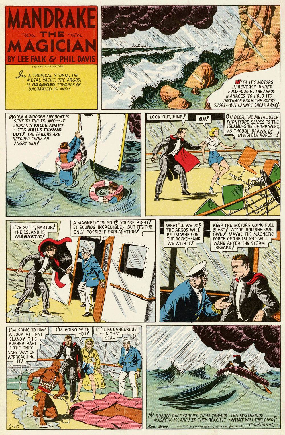 Fiction OCR: MANDRAKE e TH E MAGICIAN BY LEE FALK & PHIL DAVIS Reged . S. Pu Cfee Iu A TROPICAL STORMTHE METAL YACHTIS DRAGGED TOWARDS AN UNCHARTED ISLAND! WITH ITS MOTORS IN REVERSE UNDER FULL-POWERTHE ARGOS MANAGES TO HOLD ITS DISTANCE FROM THE ROCKY SHORE--BUT CANNOT BREAK AWAY! LOOK OUTJUNE! WHEN A WOODEN LIFEBOAT IS SENT TO THE ISLAND--IT SUDDENLY FALLS APART --ITS NAILS FLYING OUT! THE SAILORS ARE RESCUED FROM AN ANGRY SEA! ON DECKTHE METAL DECK FURNITURE SLIDES TO THE ISLAND-SIDE OF THE YACHTAS THOUGH DRAWN BY INVISIBLE ROPES--! ??! A MAGNETIC ISLAND? YOU'RE RIGHT! IT SOUNDS INCREDIBLEBUT ITS THE ONLY POSSIBLE EXPLAÑATION! WHAT'LL WE DO? THE ARGOS WILL BE SMASHED ON THE ROCKS--AND WE WITH IT! KEEP THE MOTORS GOING FULL BLAST! WE'RE HOLDING OUR OWN! MAYBE THE MAGNETIC FORCE OF THE ISLAND WILL WANE AFTER THE STORM BREAKS! I'VE GOT ITBARTON! THE ISLAND IS MAGNETIC! I'M GOING WITH YOU! IT'LL BE DANGEROUS S --IN THAT SEA. I'M GOING TO HAVE A LOOK AT THAT ISLAND! THIS RUBBER RAFT IS THE ONLY SAFE WAY OF APPROACHING IT! The RUBBER RAFT CARRIES THEM TOWARD THE MYSTERIOUS MAGNETIC ISLAND!IF THEY REACH IT--WHAT WILLTHEY FIND? Continued- 616 PHIL MA Cge. 1las. World richte rved. MANDRAKE e TH E MAGICIAN BY LEE FALK & PHIL DAVIS Reged . S. Pu Cfee Iu A TROPICAL STORMTHE METAL YACHTTHE ARGOSIS DRAGGED TOWARDS AN UNCHARTED ISLAND! WITH ITS MOTORS IN REVERSE UNDER FULL-POWERTHE ARGOS MANAGES TO HOLD ITS DISTANCE FROM THE ROCKY SHORE--BUT CANNOT BREAK AWAY! LOOK OUTJUNE! WHEN A WOODEN LIFEBOAT IS SENT TO THE ISLAND--IT SUDDENLY FALLS APART --ITS NAILS FLYING OUT! THE SAILORS ARE RESCUED FROM AN ANGRY SEA! ON DECKTHE METAL DECK FURNITURE SLIDES TO THE ISLAND-SIDE OF THE YACHTAS THOUGH DRAWN BY INVISIBLE ROPES--! ??! A MAGNETIC ISLAND? YOU'RE RIGHT! IT SOUNDS INCREDIBLEBUT ITS THE ONLY POSSIBLE EXPLAÑATION! WHAT'LL WE DO? THE ARGOS WILL BE SMASHED ON THE ROCKS--AND WE WITH IT! KEEP THE MOTORS GOING FULL BLAST! WE'RE HOLDING OUR OWN! MAYBE THE MAGNETIC FORCE OF THE ISLAND WILL WANE AFTER THE STORM BREAKS! I'VE GOT ITBARTON! THE ISLAND IS MAGNETIC! I'M GOING WITH YOU! IT'LL BE DANGEROUS S --IN THAT SEA. I'M GOING TO HAVE A LOOK AT THAT ISLAND! THIS RUBBER RAFT IS THE ONLY SAFE WAY OF APPROACHING IT! The RUBBER RAFT CARRIES THEM TOWARD THE MYSTERIOUS MAGNETIC ISLAND!IF THEY REACH IT--WHAT WILLTHEY FIND? Continued- 616 PHIL MA Cge. 1King Frara Syudicatislas. World richte rved.