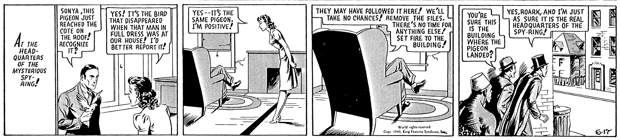 Sitting OCR: SONYATHIS PIGEON JUST REACHED THE COTE ON THE ROOF! RECOGNIZE IT? THEY MAY HAVE FOLLOWED IT HERE! WE'LL TAKE NO CHANCES! REMOVE THE FILES. THERE'S NO TIME FOR ANYTHING ELSE! SET FIRE TO THE. BUILDING YESAND I'M JUST LAS SURE IT IS THE REAL HEADQUARTERS OF THE SPY-RING! YES! IT'S THE BIRD THAT DISAPPEARED WHEN THAT MAN IN FULL DRESS WAS AT OUR HOUSE! I0' BETTER REPORT IT! YES --ITS THE SAME PIGEON. I'M POSITIVE! YOU'RE SURE THIS IS THE BUILDING WHERE THE PIGEON LANDED? THE HEAD- QUARTERS OF THE MYSTERIOUS SPY- RING! Wuld ngh reed Capr 1940l. 6-17 SONYATHIS PIGEON JUST REACHED THE COTE ON THE ROOF! RECOGNIZE IT? THEY MAY HAVE FOLLOWED IT HERE! WE'LL TAKE NO CHANCES! REMOVE THE FILES. THERE'S NO TIME FOR ANYTHING ELSE! SET FIRE TO THE. BUILDING YESAND I'M JUST LAS SURE IT IS THE REAL HEADQUARTERS OF THE SPY-RING! YES! IT'S THE BIRD THAT DISAPPEARED WHEN THAT MAN IN FULL DRESS WAS AT OUR HOUSE! I0' BETTER REPORT IT! YES --ITS THE SAME PIGEON. I'M POSITIVE! YOU'RE SURE THIS IS THE BUILDING WHERE THE PIGEON LANDED? THE HEAD- QUARTERS OF THE MYSTERIOUS SPY- RING! Wuld ngh reed Capr 1940King Futur Syndicatel. 6-17