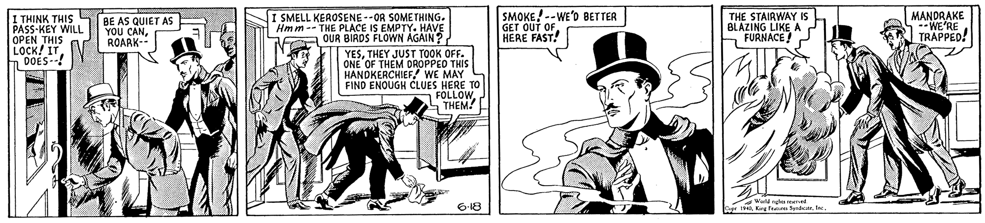 Fedora OCR: I THINK THIS PASS-KEY WILL OPEN THIS LOCK! ITDOES--! BE AS QUIET AS YOU CANROARK- I SMELL KEROSENE--OR SOMETHING. Hmm-- THE PLACE IS EMPTY. HAVE QUR BIRDS FLOWN AGAIN? SMOKE!--WE'D BETTER GET OUT OF. HERE FAST! THE STAIRWAY IS BLAZING LIKE A FURNACE! MANDRAKE --WE'RE TRAPPED! YESTHEY JUST TOOK OFF. ONE OF THEM DROPPED THIS HANDKERCHIEF WE MAY C FIND ENOUGH CLUES HERE TO FOLLOWTHEM! 6-18 rKang Fetres S Soduteac I THINK THIS PASS-KEY WILL OPEN THIS LOCK! ITDOES--! BE AS QUIET AS YOU CANROARK- I SMELL KEROSENE--OR SOMETHING. Hmm-- THE PLACE IS EMPTY. HAVE QUR BIRDS FLOWN AGAIN? SMOKE!--WE'D BETTER GET OUT OF. HERE FAST! THE STAIRWAY IS BLAZING LIKE A FURNACE! MANDRAKE --WE'RE TRAPPED! YESTHEY JUST TOOK OFF. ONE OF THEM DROPPED THIS HANDKERCHIEF WE MAY C FIND ENOUGH CLUES HERE TO FOLLOWTHEM! 6-18 rKang Fetres S Sodute