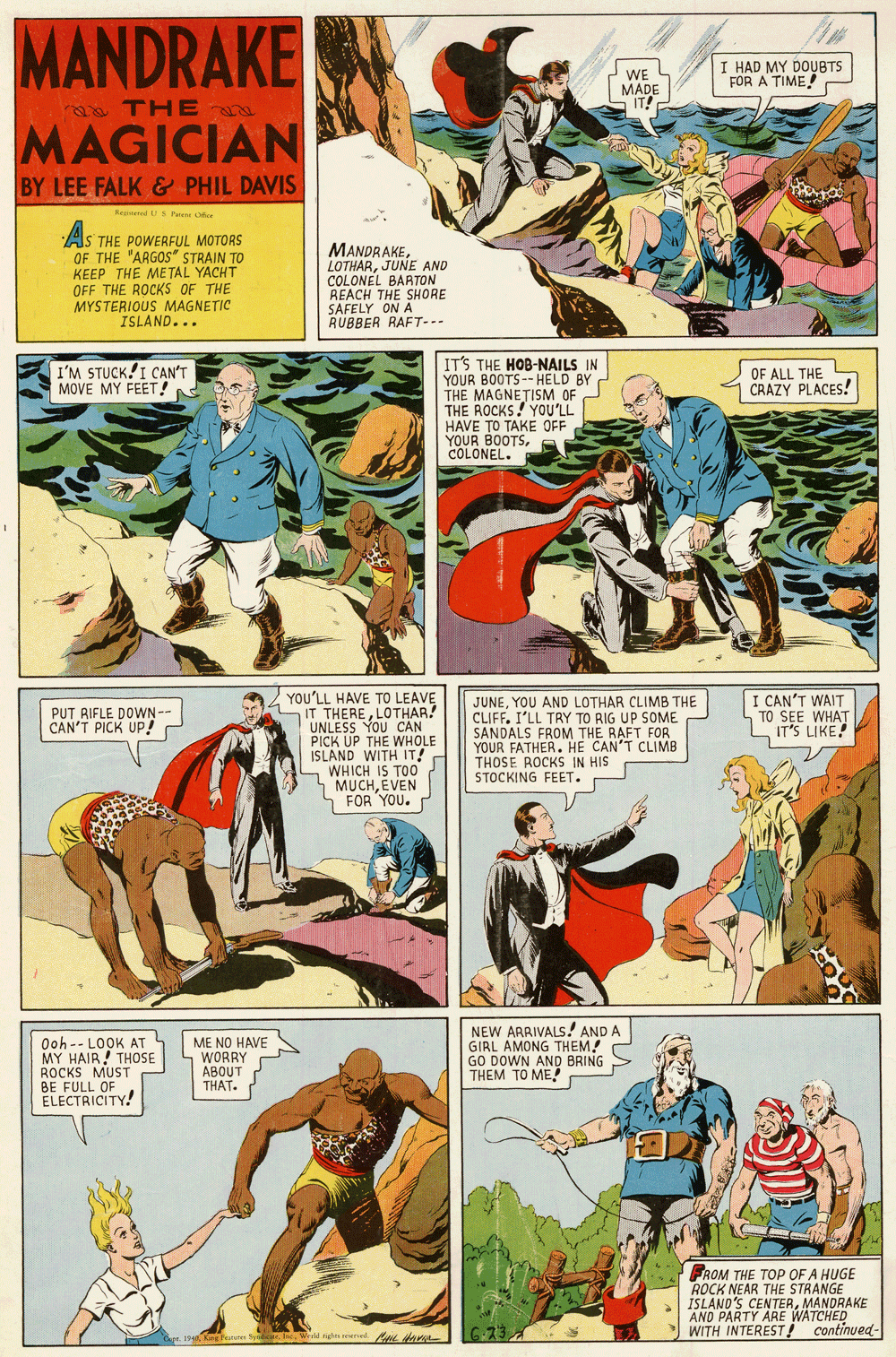 Comics OCR: MANDRAKE I HAD MY DOUBTS FOR A TIME WE MADE IT! aa THE MAGICIAN BY LEE FALK & PHIL DAVIS Reed US Pae ofe A. S THE POWERFUL MOTORS OF THE "ARGOS" STRAIN TO KEEP THE ME TAL YACHT OFF THE ROCKS OF THE MYSTERIOUS MAGNETIC ISLAND... MANDRAKEJUNE AND COLONEL BARTON REACH THE SHORE SAFELY ON A RUBBER RAFT-.- IT'S THE HOB-NAILS IN YOUR BOOTS-- HELD BY THE MAGNETISM OF THE ROCKS! YOU'LL HAVE TO TAKE OFF YOUR BOOTSCOLONEL. I'M STUCK!I CAN'T MOVE MY FEET! OF ALL THE CRAZY PLACES! CAN'T WAIT TO SEE WHAT IT'S LIKE YOU'LL HAVE TO LEAVE IT THERELOTHAR! UNLESS YOU CAN PICK UP THE WHOLE ISLAND WITH IT! WHICH IS TOO MUCHÉVEN FOR YOU. JUNEYOU AND LOTHAR CLIMB THE CLIFF. I'LL TRY TO RIG UP SOME SANDALS FROM THE RAFT FOR YOUR FATHER. HE CAN'T CLIMB THOSE ROCKS IN HIS STOCKING FEET. PUT RIFLE DOWN- CAN'T PICK UP! Ooh-- LOOK AT MY HAIR! THOSE ROCKS MUST ME NO HAVE S WORRY ABOUT THAT. NEW ARRIVALS! AND A GIRL AMONG THEM! GO DOWN AND BRING THEM TO ME FFULL TY! FROM THE TOP OF A HUGE ROCK NEAR THE STRANGE ISLAND'S CENTERMANDRAKE AND PARTY ARE WATCHED WITH INTEREST ! continued- MANDRAKE I HAD MY DOUBTS FOR A TIME WE MADE IT! aa THE MAGICIAN BY LEE FALK & PHIL DAVIS Reed US Pae ofe A. S THE POWERFUL MOTORS OF THE "ARGOS" STRAIN TO KEEP THE ME TAL YACHT OFF THE ROCKS OF THE MYSTERIOUS MAGNETIC ISLAND... MANDRAKEJUNE AND COLONEL BARTON REACH THE SHORE SAFELY ON A RUBBER RAFT-.- IT'S THE HOB-NAILS IN YOUR BOOTS-- HELD BY THE MAGNETISM OF THE ROCKS! YOU'LL HAVE TO TAKE OFF YOUR BOOTSCOLONEL. I'M STUCK!I CAN'T MOVE MY FEET! OF ALL THE CRAZY PLACES! CAN'T WAIT TO SEE WHAT IT'S LIKE YOU'LL HAVE TO LEAVE IT THERELOTHAR! UNLESS YOU CAN PICK UP THE WHOLE ISLAND WITH IT! WHICH IS TOO MUCHÉVEN FOR YOU. JUNEYOU AND LOTHAR CLIMB THE CLIFF. I'LL TRY TO RIG UP SOME SANDALS FROM THE RAFT FOR YOUR FATHER. HE CAN'T CLIMB THOSE ROCKS IN HIS STOCKING FEET. PUT RIFLE DOWN- CAN'T PICK UP! Ooh-- LOOK AT MY HAIR! THOSE ROCKS MUST ME NO HAVE S WORRY ABOUT THAT. NEW ARRIVALS! AND A GIRL AMONG THEM! GO DOWN AND BRING THEM TO ME FFULL TY! FROM THE TOP OF A HUGE ROCK NEAR THE STRANGE ISLAND'S CENTERMANDRAKE AND PARTY ARE WATCHED WITH INTEREST ! continued-