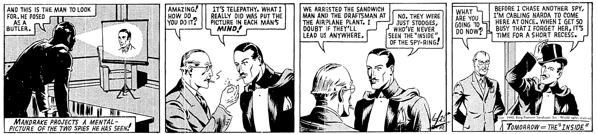 Art OCR: AND THIS IS THE MAN TO LOOK FOR. HE POSED AS A BUTLER. AMAZING! HOW DO. YOU DO IT? IT'S TELEPATHY. WHAT I REALLY DID WAS PUT THE PICTURE IN EACH MAN'S MIND! WE ARRESTED THE SANDWICH MAN ANI) THE DRAFTSMAN AT THE AIR PLANE PLANT. I DOUBT IF THEY'LL LEAD US ANYWHERE. BEFORE I CHASE ANOTHER SPYI'M CABLING NARDA TO COME GOING TO S HERE AT ONCE. WHEN I GET SO BUSY THAT I FORGET HERIT'S TIME FOR A SHORT RECES. WHAT ARE YOU NO. THEY WERE JUST STOOGESWHO'VE NEVER SEEN THE "INSIDE" OF THE SPY-RING! DO NOW? 14. Kine Ftatetie Sandceir. Ire. Wietd ngha iren MANDRAKE PROJECTS A MENTAL- PICTURE OF THE TWO SPIES HE HAS SEEN! TOMORROW = THE"INSIDE" AND THIS IS THE MAN TO LOOK FOR. HE POSED AS A BUTLER. AMAZING! HOW DO. YOU DO IT? IT'S TELEPATHY. WHAT I REALLY DID WAS PUT THE PICTURE IN EACH MAN'S MIND! WE ARRESTED THE SANDWICH MAN ANI) THE DRAFTSMAN AT THE AIR PLANE PLANT. I DOUBT IF THEY'LL LEAD US ANYWHERE. BEFORE I CHASE ANOTHER SPYI'M CABLING NARDA TO COME GOING TO S HERE AT ONCE. WHEN I GET SO BUSY THAT I FORGET HERIT'S TIME FOR A SHORT RECES. WHAT ARE YOU NO. THEY WERE JUST STOOGESWHO'VE NEVER SEEN THE "INSIDE" OF THE SPY-RING! DO NOW? 14. Kine Ftatetie Sandceir. Ire. Wietd ngha iren MANDRAKE PROJECTS A MENTAL- PICTURE OF THE TWO SPIES HE HAS SEEN! TOMORROW = THE"INSIDE"