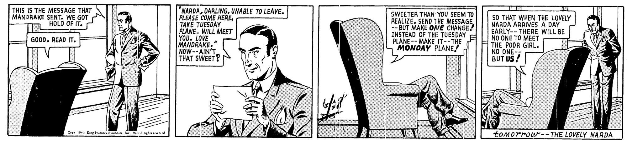 White-collar worker OCR: THIS IS THE MESSAGE THAT MANDRAKE SENT. WE GOT "NARDAUNABLE TO LEAVE. PLEASE COME HERE. TAKE TUESDAY PLANE. WILL MEET YOU. LOVE MANDRAKE." NOW--AIN'T THAT SWEET? SWEETER THAN YOU SEEM TO REALIZE. SEND THE MESSAGE -- BUT MAKE ONE CHANGE. INSTEAD OF THE TUESDAY PLANE -- MAKE IT--THE MONDAY PLANE SO THAT WHEN THE LOVELY NARDA ARRIVES A DAY EARLY-- THERE WILL BE NO ONE TO MEGT THE POOR GIRL. NO ONE BUT US! T HOLD OF IT. GOOD. READ IT. Cp IVKing testur byrdar. fre. Werd nght Hed toMorrow--THE LOVELY NARDA THIS IS THE MESSAGE THAT MANDRAKE SENT. WE GOT "NARDAUNABLE TO LEAVE. PLEASE COME HERE. TAKE TUESDAY PLANE. WILL MEET YOU. LOVE MANDRAKE." NOW--AIN'T THAT SWEET? SWEETER THAN YOU SEEM TO REALIZE. SEND THE MESSAGE -- BUT MAKE ONE CHANGE. INSTEAD OF THE TUESDAY PLANE -- MAKE IT--THE MONDAY PLANE SO THAT WHEN THE LOVELY NARDA ARRIVES A DAY EARLY-- THERE WILL BE NO ONE TO MEGT THE POOR GIRL. NO ONE BUT US! T HOLD OF IT. GOOD. READ IT. Cp IVKing testur byrdar. fre. Werd nght Hed toMorrow--THE LOVELY NARDA