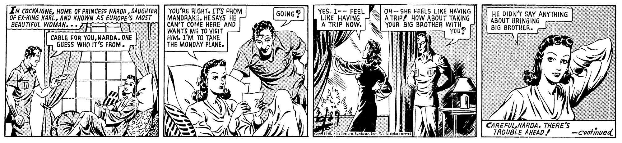 Art OCR: IN COCKAIGNEDAUGHTER OF EX-KING KARLAND KNOWN AS EUROPE'S MOST BEAUTIFUL WOMAN.. F YOU'RE RIGHT. IT'S FROM MANDRAKE. HE SAYS HE CAN'T COME HERE AND WANTS MI: TO VISIT HIM. I'M TO TÁKE THE MONDAY PLANE. YES. I-- FEEL LIKE HAVING A TRIP NOW. OH -- SHE FEELS LIKE HAVING Ä TRIP! HOW ABOUT TAKING YOUR BIG BROTHER WITH. YOU? GOING ? HE DIDNT SAY ANYTHING ABOUT BRINGING BIG BROTHER. CABLE FOR YOUNARDA. ONE GUESS WHO IT'S FROM. CAREFULNARDA. THERE'S TROUBLE AHEAD! -Continued IN COCKAIGNEHOME OF PRINCESS NARDADAUGHTER OF EX-KING KARLAND KNOWN AS EUROPE'S MOST BEAUTIFUL WOMAN.. F YOU'RE RIGHT. IT'S FROM MANDRAKE. HE SAYS HE CAN'T COME HERE AND WANTS MI: TO VISIT HIM. I'M TO TÁKE THE MONDAY PLANE. YES. I-- FEEL LIKE HAVING A TRIP NOW. OH -- SHE FEELS LIKE HAVING Ä TRIP! HOW ABOUT TAKING YOUR BIG BROTHER WITH. YOU? GOING ? HE DIDNT SAY ANYTHING ABOUT BRINGING BIG BROTHER. CABLE FOR YOUNARDA. ONE GUESS WHO IT'S FROM. CAREFULNARDA. THERE'S TROUBLE AHEAD! -Continued