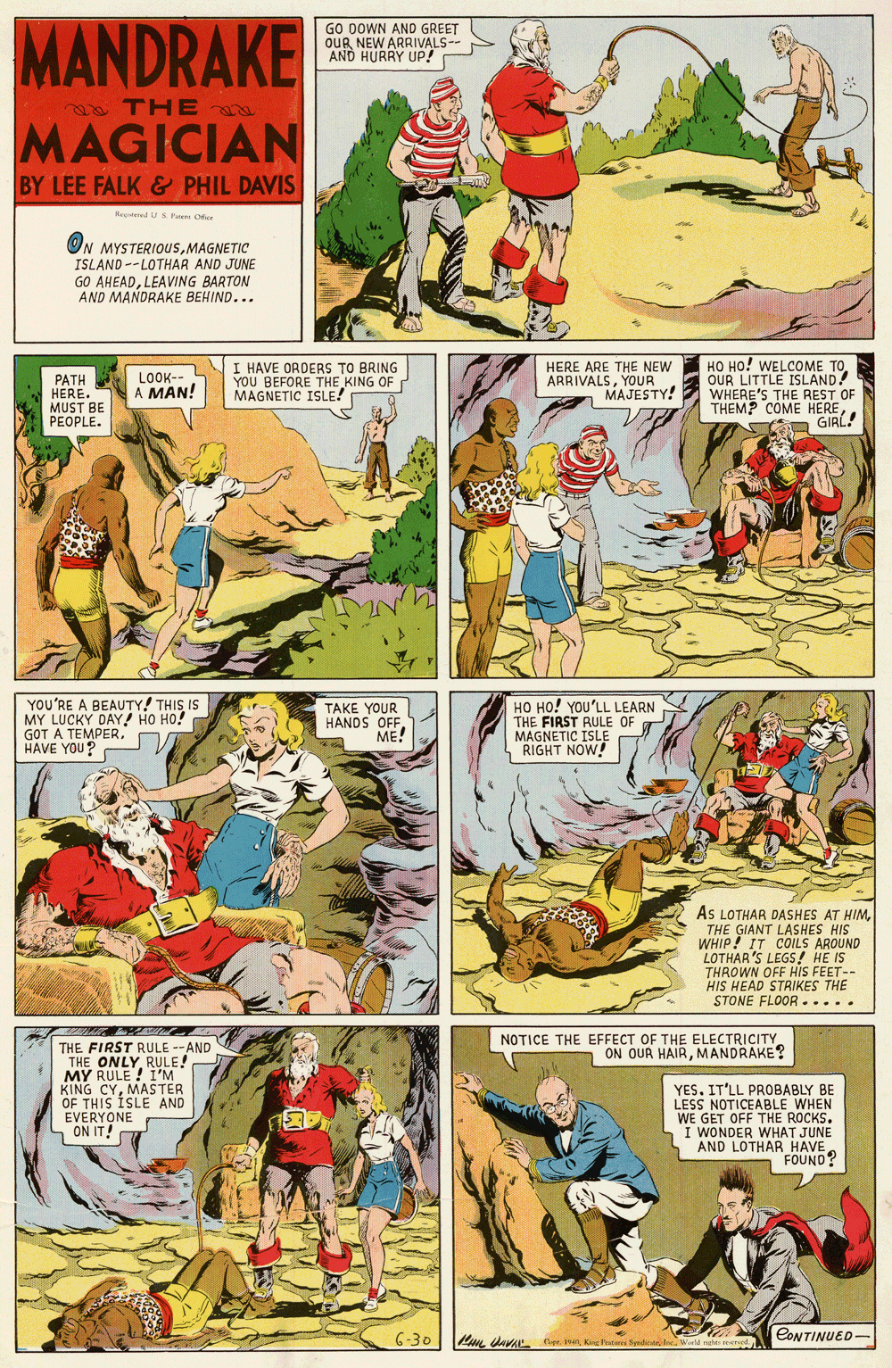 Fictional character OCR: MANDRAKE GO DOWN AND GREET OUR NEW ARRIVALS- AND HURRY UP! THE MAGICIAN BY LEE FALK& PHIL DAVIS Hered U Pa Ofee ON MYSTERIOUSMAGNETIC ISLAND --LOTHAR AND JUNE GO AHEADLEAVING BARTON AND MANDRAKE BEHIND... LOOK-- A MAN! I HAVE ORDERS TO BRING YOU BEFORE THE KING OF MAGNETIC ISLE! HERE ARE THE NEW ARRIVALSYOUR MAJESTY! HO HO! WELCOME TOOUR LITTLE ISLAND! PATH HERE. MUST BE PEOPLE. WIEME THE REST OF COME HERED GIRL! YOU'RE A BEAUTY! THIS IS MY LUCKY DAY! HO HO! GOT A TEMPER. HAVE YOU? TAKE YOUR HANDS OFF ??! HO HO! YOU'LL LEARN THE FIRST RULE OF MAGNETIC ISLE RIGHT NOW! AS LOTHAR DASHES AT HIMTHE GIANT LASHES HIS WHIP! IT COILS AROUND LOTHAR 'S LEGS! HE IS THROWN OFF HIS FEET-- HIS HEAD STRIKES THE STONE FLOOR..... NOTICE THE EFFECT OF THE ELECTRICITY ON OUR HAIRMANDRAKE? THE FIRST RULE -AND THE ONLYRULE! MY RULE ! I'M KING CYMASTER OF THIS ISLE AND EVERYONE ON IT! YES. IT'LL PROBABLY BE LESS NOTICEABLE WHEN WE GET OFF THE ROCKS. I WONDER WHAT JUNE AND LOTHAR HAVE FOUND? 6-30 Ri dava eKne e CONTINUED- MANDRAKE GO DOWN AND GREET OUR NEW ARRIVALS- AND HURRY UP! THE MAGICIAN BY LEE FALK& PHIL DAVIS Hered U Pa Ofee ON MYSTERIOUSMAGNETIC ISLAND --LOTHAR AND JUNE GO AHEADLEAVING BARTON AND MANDRAKE BEHIND... LOOK-- A MAN! I HAVE ORDERS TO BRING YOU BEFORE THE KING OF MAGNETIC ISLE! HERE ARE THE NEW ARRIVALSYOUR MAJESTY! HO HO! WELCOME TOOUR LITTLE ISLAND! PATH HERE. MUST BE PEOPLE. WIEME THE REST OF COME HERED GIRL! YOU'RE A BEAUTY! THIS IS MY LUCKY DAY! HO HO! GOT A TEMPER. HAVE YOU? TAKE YOUR HANDS OFF ??! HO HO! YOU'LL LEARN THE FIRST RULE OF MAGNETIC ISLE RIGHT NOW! AS LOTHAR DASHES AT HIMTHE GIANT LASHES HIS WHIP! IT COILS AROUND LOTHAR 'S LEGS! HE IS THROWN OFF HIS FEET-- HIS HEAD STRIKES THE STONE FLOOR..... NOTICE THE EFFECT OF THE ELECTRICITY ON OUR HAIRMANDRAKE? THE FIRST RULE -AND THE ONLYRULE! MY RULE ! I'M KING CYMASTER OF THIS ISLE AND EVERYONE ON IT! YES. IT'LL PROBABLY BE LESS NOTICEABLE WHEN WE GET OFF THE ROCKS. I WONDER WHAT JUNE AND LOTHAR HAVE FOUND? 6-30 Ri dava eKne e CONTINUED-