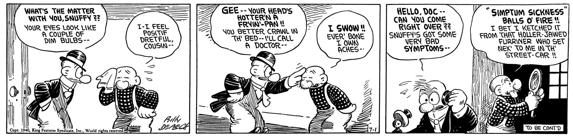 Line OCR: GEE -- YOUR HEAD'S HOTTER'N A FRVIN-PAN !! YOU BETTER CRAWL IN TH' BED--I'LL CALL A DOCTOR-- SIMPTUM SICKNESS" BALLS O' FIRE ! I BET I KETCHED IT FROM THAT HOLLER-JAWED FURRINER WHO SET NEX TO ME IN TH STREET-CAR !! WHAT'S THE MATTER WITH YOUSNUFFY ?? I-I FEEL POSITIF DRETFULCOUSIN -- I SWOW! EVER' BONE I OWN ACHES-. HELLODOC -- CAN YOU COME RIGHT OVER ?? SNUFFY'S GOT SOME VERY BAD SYMPTOMS -- YOUR EYES LOOK LIKE A COUPLE OF DIM BULBS-- Billy TO BE CONTD Copt. 1940World rights reerved GEE -- YOUR HEAD'S HOTTER'N A FRVIN-PAN !! YOU BETTER CRAWL IN TH' BED--I'LL CALL A DOCTOR-- SIMPTUM SICKNESS" BALLS O' FIRE ! I BET I KETCHED IT FROM THAT HOLLER-JAWED FURRINER WHO SET NEX TO ME IN TH STREET-CAR !! WHAT'S THE MATTER WITH YOUSNUFFY ?? I-I FEEL POSITIF DRETFULCOUSIN -- I SWOW! EVER' BONE I OWN ACHES-. HELLODOC -- CAN YOU COME RIGHT OVER ?? SNUFFY'S GOT SOME VERY BAD SYMPTOMS -- YOUR EYES LOOK LIKE A COUPLE OF DIM BULBS-- Billy TO BE CONTD Copt. 1940King Peatures SyndicateWorld rights reerved
